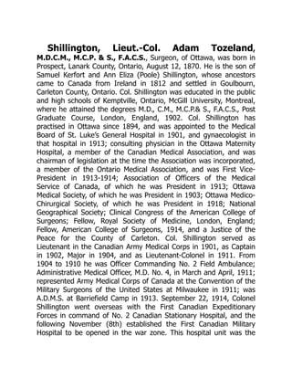 Shillington, Lieut.-Col. Adam Tozeland,
M.D.C.M., M.C.P. & S., F.A.C.S., Surgeon, of Ottawa, was born in
Prospect, Lanark County, Ontario, August 12, 1870. He is the son of
Samuel Kerfort and Ann Eliza (Poole) Shillington, whose ancestors
came to Canada from Ireland in 1812 and settled in Goulbourn,
Carleton County, Ontario. Col. Shillington was educated in the public
and high schools of Kemptville, Ontario, McGill University, Montreal,
where he attained the degrees M.D., C.M., M.C.P.& S., F.A.C.S., Post
Graduate Course, London, England, 1902. Col. Shillington has
practised in Ottawa since 1894, and was appointed to the Medical
Board of St. Luke’s General Hospital in 1901, and gynaecologist in
that hospital in 1913; consulting physician in the Ottawa Maternity
Hospital, a member of the Canadian Medical Association, and was
chairman of legislation at the time the Association was incorporated,
a member of the Ontario Medical Association, and was First Vice-
President in 1913-1914; Association of Officers of the Medical
Service of Canada, of which he was President in 1913; Ottawa
Medical Society, of which he was President in 1903; Ottawa Medico-
Chirurgical Society, of which he was President in 1918; National
Geographical Society; Clinical Congress of the American College of
Surgeons; Fellow, Royal Society of Medicine, London, England;
Fellow, American College of Surgeons, 1914, and a Justice of the
Peace for the County of Carleton. Col. Shillington served as
Lieutenant in the Canadian Army Medical Corps in 1901, as Captain
in 1902, Major in 1904, and as Lieutenant-Colonel in 1911. From
1904 to 1910 he was Officer Commanding No. 2 Field Ambulance;
Administrative Medical Officer, M.D. No. 4, in March and April, 1911;
represented Army Medical Corps of Canada at the Convention of the
Military Surgeons of the United States at Milwaukee in 1911; was
A.D.M.S. at Barriefield Camp in 1913. September 22, 1914, Colonel
Shillington went overseas with the First Canadian Expeditionary
Forces in command of No. 2 Canadian Stationary Hospital, and the
following November (8th) established the First Canadian Military
Hospital to be opened in the war zone. This hospital unit was the
 