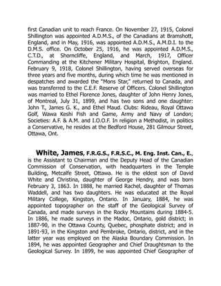 first Canadian unit to reach France. On November 27, 1915, Colonel
Shillington was appointed A.D.M.S., of the Canadians at Bramshott,
England, and in May, 1916, was appointed A.D.M.S., A.M.D.I. to the
D.M.S. office. On October 25, 1916, he was appointed A.D.M.S.,
C.T.D., at Shorncliffe, England, and March, 1917, Officer
Commanding at the Kitchener Military Hospital, Brighton, England.
February 9, 1918, Colonel Shillington, having served overseas for
three years and five months, during which time he was mentioned in
despatches and awarded the “Mons Star,” returned to Canada, and
was transferred to the C.E.F. Reserve of Officers. Colonel Shillington
was married to Ethel Florence Jones, daughter of John Henry Jones,
of Montreal, July 31, 1899, and has two sons and one daughter:
John T., James G. K., and Ethel Maud. Clubs: Rideau, Royal Ottawa
Golf, Wawa Keshi Fish and Game, Army and Navy of London;
Societies: A.F. & A.M. and I.O.O.F. In religion a Methodist, in politics
a Conservative, he resides at the Bedford House, 281 Gilmour Street,
Ottawa, Ont.
White, James, F.R.G.S., F.R.S.C., M. Eng. Inst. Can., E.,
is the Assistant to Chairman and the Deputy Head of the Canadian
Commission of Conservation, with headquarters in the Temple
Building, Metcalfe Street, Ottawa. He is the eldest son of David
White and Christina, daughter of George Hendry, and was born
February 3, 1863. In 1888, he married Rachel, daughter of Thomas
Waddell, and has two daughters. He was educated at the Royal
Military College, Kingston, Ontario. In January, 1884, he was
appointed topographer on the staff of the Geological Survey of
Canada, and made surveys in the Rocky Mountains during 1884-5.
In 1886, he made surveys in the Madoc, Ontario, gold district; in
1887-90, in the Ottawa County, Quebec, phosphate district; and in
1891-93, in the Kingston and Pembroke, Ontario, district, and in the
latter year was employed on the Alaska Boundary Commission. In
1894, he was appointed Geographer and Chief Draughtsman to the
Geological Survey. In 1899, he was appointed Chief Geographer of
 