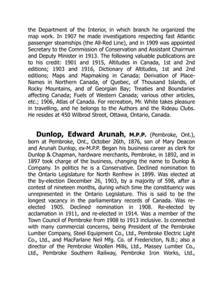 the Department of the Interior, in which branch he organized the
map work. In 1907 he made investigations respecting fast Atlantic
passenger steamships (the All-Red Line), and in 1909 was appointed
Secretary to the Commission of Conservation and Assistant Chairman
and Deputy Minister in 1913. The following valuable publications are
to his credit: 1901 and 1915, Altitudes in Canada, 1st and 2nd
editions; 1903 and 1916, Dictionary of Altitudes, 1st and 2nd
editions; Maps and Mapmaking in Canada; Derivation of Place-
Names in Northern Canada, of Quebec, of Thousand Islands, of
Rocky Mountains, and of Georgian Bay; Treaties and Boundaries
affecting Canada; Fuels of Western Canada; various other articles,
etc.; 1906, Atlas of Canada. For recreation, Mr. White takes pleasure
in travelling, and he belongs to the Authors and the Rideau Clubs.
He resides at 450 Wilbrod Street, Ottawa, Ontario, Canada.
Dunlop, Edward Arunah, M.P.P. (Pembroke, Ont.),
born at Pembroke, Ont., October 26th, 1876, son of Mary Deacon
and Arunah Dunlop, ex-M.P.P. Began his business career as clerk for
Dunlop & Chapman, hardware merchants, Pembroke, in 1892, and in
1897 took charge of the business, changing the name to Dunlop &
Company. In politics he is a Conservative. Declined nomination to
the Ontario Legislature for North Renfrew in 1899. Was elected at
the by-election December 26, 1903, by a majority of 598, after a
contest of nineteen months, during which time the constituency was
unrepresented in the Ontario Legislature. This is said to be the
longest vacancy in the parliamentary records of Canada. Was re-
elected 1905. Declined nomination in 1908. Re-elected by
acclamation in 1911, and re-elected in 1914. Was a member of the
Town Council of Pembroke from 1908 to 1913 inclusive. Is connected
with many commercial concerns, being President of the Pembroke
Lumber Company, Steel Equipment Co., Ltd., Pembroke Electric Light
Co., Ltd., and MacFarlane Neil Mfg. Co. of Fredericton, N.B.; also a
director of the Pembroke Woollen Mills, Ltd., Massey Lumber Co.,
Ltd., Pembroke Southern Railway, Pembroke Iron Works, Ltd.,
 