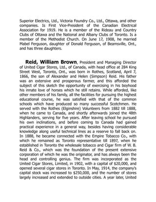 Superior Electrics, Ltd., Victoria Foundry Co., Ltd., Ottawa, and other
companies. Is First Vice-President of the Canadian Electrical
Association for 1919. He is a member of the Rideau and Country
Clubs of Ottawa and the National and Albany Clubs of Toronto. Is a
member of the Methodist Church. On June 17, 1908, he married
Mabel Ferguson, daughter of Donald Ferguson, of Beamsville, Ont.,
and has three daughters.
Reid, William Brown, President and Managing Director
of United Cigar Stores, Ltd., of Canada, with head office at 284 King
Street West, Toronto, Ont., was born in Rothes, Scotland, April 7,
1866, the son of Alexander and Helen (Simpson) Reid. His father
was an extensive and prosperous farmer, and this afforded the
subject of this sketch the opportunity of exercising in his boyhood
his innate love of horses which he still retains. While afforded, like
other members of his family, all the facilities for pursuing the highest
educational course, he was satisfied with that of the common
schools which have produced so many successful Scotchmen. He
served with the Rothes (Elginshire) Volunteers from 1882 till 1888,
when he came to Canada, and shortly afterwards joined the 48th
Highlanders, serving for five years. After leaving school he pursued
his own inclinations, and before coming to Canada had gained
practical experience in a general way, besides having considerable
knowledge along useful technical lines as a reserve to fall back on.
In 1888, he became connected with the Empire Tobacco Co., with
which he remained as Toronto representative till 1897, when he
established in Toronto the wholesale tobacco and Cigar firm of W. B.
Reid & Co., which was the foundation of the present extensive
corporation of which he was the originator, and has always been the
head and controlling genius. The firm was incorporated as the
United Cigar Stores, Limited, in 1902, with a capital of $20,000, and
opened several cigar stores in Toronto. In May, 1914, the company’s
capital stock was increased to $250,000, and the number of stores
largely increased and extended to outside cities. A year later, United
 