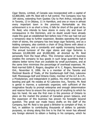 Cigar Stores, Limited, of Canada was incorporated with a capital of
$3,800,000, with Mr. Reid still in full control. The Company now has
164 stores, extending from Quebec City to Port Arthur, including 39
in Toronto, 13 in Ottawa, 11 in Hamilton, and one or more in almost
every important town in the province. Remarkable as this
achievement is in so short a time, it falls far short of the goal set by
Mr. Reid, who intends to have stores in every city and town of
consequence in the Dominion, and no doubt would have already
made this goal an established fact before now if the war had not put
a temporary stop to further expansion. Besides operating this great
chain of stores, the company has two large cigar factories, and as a
holding company, also controls a chain of Drug Stores with about a
dozen branches, and a constantly and rapidly increasing business.
The annual turnover of the cigar stores and cigar factories is
between $3,000,000 and $4,000,000, all directed by Mr. Reid
personally from the head office. This immense volume of business
enables the company to buy goods in such large quantities that it
obtains better terms than are available by small purchasers, and at
the same time minimizes the percentage of overhead expenses. Mr.
Reid married Edith E. Rogers, daughter of A. C. Rogers, Newmarket,
Ont., November 8, 1896. He is a member of the Toronto and
Montreal Boards of Trade, of the Scarborough Golf Club, Lakeview
Golf, Mississauga Golf and Ontario Clubs; member of the A.F. & A.M.,
a Presbyterian, and independent in politics. His chief recreations are
bowling and golf. He resides at 42 Lakeview Ave., Toronto. Mr. Reid
is genial in manner, a systematic organizer, with sufficient of the
imaginative faculty to prompt enterprise and enough determination
and reserve force to ensure the carrying out of anything to which he
lays his hand. He was the first man in the province of Ontario to
place on the market the product of Canadian grown tobacco, and
the expansion of this business has proven his foresight beyond
question. The great war made heavy drafts on the staff of the
Company, but Mr. Reid is too good a Britisher to complain of that; in
fact, in addition to contributing thousands of dollars to patriotic
purposes, so strong along this line is he that he never has allowed
any foreign element to obtain a footing in his company, which he
 