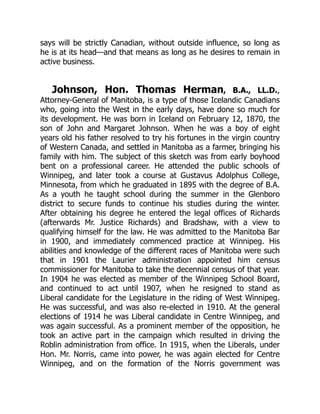 says will be strictly Canadian, without outside influence, so long as
he is at its head—and that means as long as he desires to remain in
active business.
Johnson, Hon. Thomas Herman, B.A., LL.D.,
Attorney-General of Manitoba, is a type of those Icelandic Canadians
who, going into the West in the early days, have done so much for
its development. He was born in Iceland on February 12, 1870, the
son of John and Margaret Johnson. When he was a boy of eight
years old his father resolved to try his fortunes in the virgin country
of Western Canada, and settled in Manitoba as a farmer, bringing his
family with him. The subject of this sketch was from early boyhood
bent on a professional career. He attended the public schools of
Winnipeg, and later took a course at Gustavus Adolphus College,
Minnesota, from which he graduated in 1895 with the degree of B.A.
As a youth he taught school during the summer in the Glenboro
district to secure funds to continue his studies during the winter.
After obtaining his degree he entered the legal offices of Richards
(afterwards Mr. Justice Richards) and Bradshaw, with a view to
qualifying himself for the law. He was admitted to the Manitoba Bar
in 1900, and immediately commenced practice at Winnipeg. His
abilities and knowledge of the different races of Manitoba were such
that in 1901 the Laurier administration appointed him census
commissioner for Manitoba to take the decennial census of that year.
In 1904 he was elected as member of the Winnipeg School Board,
and continued to act until 1907, when he resigned to stand as
Liberal candidate for the Legislature in the riding of West Winnipeg.
He was successful, and was also re-elected in 1910. At the general
elections of 1914 he was Liberal candidate in Centre Winnipeg, and
was again successful. As a prominent member of the opposition, he
took an active part in the campaign which resulted in driving the
Roblin administration from office. In 1915, when the Liberals, under
Hon. Mr. Norris, came into power, he was again elected for Centre
Winnipeg, and on the formation of the Norris government was
 