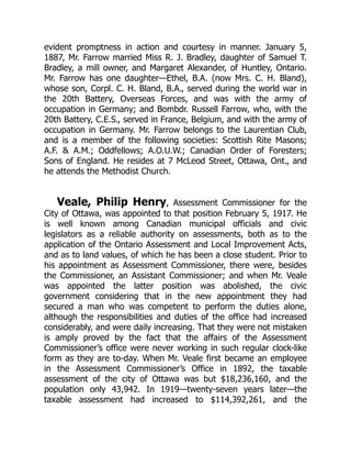 evident promptness in action and courtesy in manner. January 5,
1887, Mr. Farrow married Miss R. J. Bradley, daughter of Samuel T.
Bradley, a mill owner, and Margaret Alexander, of Huntley, Ontario.
Mr. Farrow has one daughter—Ethel, B.A. (now Mrs. C. H. Bland),
whose son, Corpl. C. H. Bland, B.A., served during the world war in
the 20th Battery, Overseas Forces, and was with the army of
occupation in Germany; and Bombdr. Russell Farrow, who, with the
20th Battery, C.E.S., served in France, Belgium, and with the army of
occupation in Germany. Mr. Farrow belongs to the Laurentian Club,
and is a member of the following societies: Scottish Rite Masons;
A.F. & A.M.; Oddfellows; A.O.U.W.; Canadian Order of Foresters;
Sons of England. He resides at 7 McLeod Street, Ottawa, Ont., and
he attends the Methodist Church.
Veale, Philip Henry, Assessment Commissioner for the
City of Ottawa, was appointed to that position February 5, 1917. He
is well known among Canadian municipal officials and civic
legislators as a reliable authority on assessments, both as to the
application of the Ontario Assessment and Local Improvement Acts,
and as to land values, of which he has been a close student. Prior to
his appointment as Assessment Commissioner, there were, besides
the Commissioner, an Assistant Commissioner; and when Mr. Veale
was appointed the latter position was abolished, the civic
government considering that in the new appointment they had
secured a man who was competent to perform the duties alone,
although the responsibilities and duties of the office had increased
considerably, and were daily increasing. That they were not mistaken
is amply proved by the fact that the affairs of the Assessment
Commissioner’s office were never working in such regular clock-like
form as they are to-day. When Mr. Veale first became an employee
in the Assessment Commissioner’s Office in 1892, the taxable
assessment of the city of Ottawa was but $18,236,160, and the
population only 43,942. In 1919—twenty-seven years later—the
taxable assessment had increased to $114,392,261, and the
 