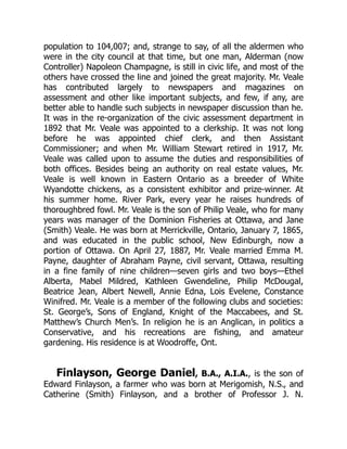 population to 104,007; and, strange to say, of all the aldermen who
were in the city council at that time, but one man, Alderman (now
Controller) Napoleon Champagne, is still in civic life, and most of the
others have crossed the line and joined the great majority. Mr. Veale
has contributed largely to newspapers and magazines on
assessment and other like important subjects, and few, if any, are
better able to handle such subjects in newspaper discussion than he.
It was in the re-organization of the civic assessment department in
1892 that Mr. Veale was appointed to a clerkship. It was not long
before he was appointed chief clerk, and then Assistant
Commissioner; and when Mr. William Stewart retired in 1917, Mr.
Veale was called upon to assume the duties and responsibilities of
both offices. Besides being an authority on real estate values, Mr.
Veale is well known in Eastern Ontario as a breeder of White
Wyandotte chickens, as a consistent exhibitor and prize-winner. At
his summer home. River Park, every year he raises hundreds of
thoroughbred fowl. Mr. Veale is the son of Philip Veale, who for many
years was manager of the Dominion Fisheries at Ottawa, and Jane
(Smith) Veale. He was born at Merrickville, Ontario, January 7, 1865,
and was educated in the public school, New Edinburgh, now a
portion of Ottawa. On April 27, 1887, Mr. Veale married Emma M.
Payne, daughter of Abraham Payne, civil servant, Ottawa, resulting
in a fine family of nine children—seven girls and two boys—Ethel
Alberta, Mabel Mildred, Kathleen Gwendeline, Philip McDougal,
Beatrice Jean, Albert Newell, Annie Edna, Lois Evelene, Constance
Winifred. Mr. Veale is a member of the following clubs and societies:
St. George’s, Sons of England, Knight of the Maccabees, and St.
Matthew’s Church Men’s. In religion he is an Anglican, in politics a
Conservative, and his recreations are fishing, and amateur
gardening. His residence is at Woodroffe, Ont.
Finlayson, George Daniel, B.A., A.I.A., is the son of
Edward Finlayson, a farmer who was born at Merigomish, N.S., and
Catherine (Smith) Finlayson, and a brother of Professor J. N.
 