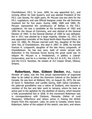 Charlottetown, P.E.I. In June, 1894, he was appointed Q.C., and
revising officer for East Queen’s, and was elected President of the
P.E.I. Law Society. For eight years, Mr. McLean was law clerk for the
P.E.I. Legislature, and was Official Assignee under the old Dominion
Insolvent Act for five years. During 1888, 1889 and 1900, Mr.
McLean represented the constituency of Belfast in the P.E.I.
Legislature. He was a candidate at the by-elections of 1902 and
1904 for the House of Commons, and was elected at the General
Election of 1904. In the General Election of 1908 he was defeated,
but in 1911 was elected by a large majority. October 15, 1917, he
was appointed controller of the Royal North-West Mounted Police. In
June 14, 1882, Mr. McLean married Leah Yeo, daughter of the late
John Yeo, of Charlottetown. She died in 1897. In 1898, he married
Frances H. Longworth, daughter of the late Henry Longworth, of
Charlottetown. He has two sons, both of whom served with
distinction in the Overseas forces during the great world war. In
religion Mr. McLean is a Presbyterian, in politics a Liberal-
Conservative, and he is a member of the A.F. & A.M.; the I.O.O.F.;
and the S.O.S. Societies. He resides at 312 Cooper Street, Ottawa,
Ontario.
Robertson, Hon. Gideon Decker, P.C., Federal
Minister of Labor, was the first actual representative of organized
labor to be called to either the Dominion Cabinet or the Senate of
Canada, He was born at Welland, Ont., on August 26, 1874, the son
of Gavin E. Robertson and Laretto Goring, both native Canadians.
His paternal grandfather was a native of Scotland, who became a
member of the bar and later went to Jamaica, where he took an
active part in the agitation for the abolition of slavery, which became
a fully accomplished fact in 1838. In this movement Robertson was
in correspondence with Clarkson, Macaulay (father of Lord
Macaulay), Wilberforce and others active in freeing the British
Empire from this reproach. Later, he came to Canada, where Gavin
Robertson, father of the subject of this sketch, was born, and where
 