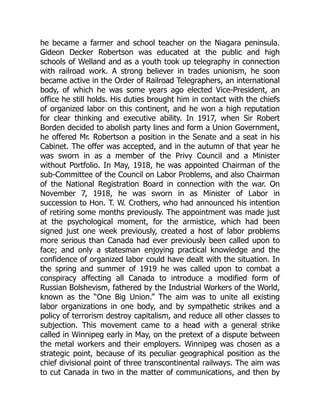 he became a farmer and school teacher on the Niagara peninsula.
Gideon Decker Robertson was educated at the public and high
schools of Welland and as a youth took up telegraphy in connection
with railroad work. A strong believer in trades unionism, he soon
became active in the Order of Railroad Telegraphers, an international
body, of which he was some years ago elected Vice-President, an
office he still holds. His duties brought him in contact with the chiefs
of organized labor on this continent, and he won a high reputation
for clear thinking and executive ability. In 1917, when Sir Robert
Borden decided to abolish party lines and form a Union Government,
he offered Mr. Robertson a position in the Senate and a seat in his
Cabinet. The offer was accepted, and in the autumn of that year he
was sworn in as a member of the Privy Council and a Minister
without Portfolio. In May, 1918, he was appointed Chairman of the
sub-Committee of the Council on Labor Problems, and also Chairman
of the National Registration Board in connection with the war. On
November 7, 1918, he was sworn in as Minister of Labor in
succession to Hon. T. W. Crothers, who had announced his intention
of retiring some months previously. The appointment was made just
at the psychological moment, for the armistice, which had been
signed just one week previously, created a host of labor problems
more serious than Canada had ever previously been called upon to
face; and only a statesman enjoying practical knowledge and the
confidence of organized labor could have dealt with the situation. In
the spring and summer of 1919 he was called upon to combat a
conspiracy affecting all Canada to introduce a modified form of
Russian Bolshevism, fathered by the Industrial Workers of the World,
known as the “One Big Union.” The aim was to unite all existing
labor organizations in one body, and by sympathetic strikes and a
policy of terrorism destroy capitalism, and reduce all other classes to
subjection. This movement came to a head with a general strike
called in Winnipeg early in May, on the pretext of a dispute between
the metal workers and their employers. Winnipeg was chosen as a
strategic point, because of its peculiar geographical position as the
chief divisional point of three transcontinental railways. The aim was
to cut Canada in two in the matter of communications, and then by
 