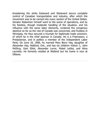 broadening the strike Eastward and Westward secure complete
control of Canadian transportation and industry, after which the
movement was to be carried into every section of the United States.
Senator Robertson himself went to the scene of operations, and by
his fearless, though moderate handling of the situation, and his
influence with the saner labor elements, rendered the conspiracy
abortive so far as the rest of Canada was concerned, and fruitless in
Winnipeg. He thus secured a triumph for legitimate trade unionism,
of which he is the chief sponsor in Canada. He is a Freemason, a
Presbyterian, and in politics a member of the Independent Labor
Party. On June 10, 1896, he married Mary Berry Hay, daughter of
Alexander Hay, Watford, Ont., and has six children—Edwin J., John
McElroy, Gain Elliot, Alexander Lorne, Mabel Letitia, and Alma
Lauretta. He formerly resided at Welland but his home is now at
Ottawa.
 