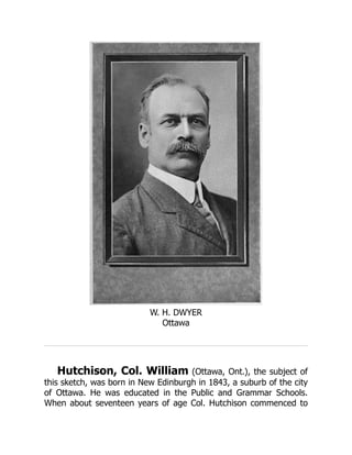 W. H. DWYER
Ottawa
Hutchison, Col. William (Ottawa, Ont.), the subject of
this sketch, was born in New Edinburgh in 1843, a suburb of the city
of Ottawa. He was educated in the Public and Grammar Schools.
When about seventeen years of age Col. Hutchison commenced to
 