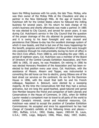 learn the Milling business with his uncle, the late Thos. McKay, who
was then owner of the McKay Mills at the Chaudiere and also a
partner in the New Edinburgh Mills. At the age of twenty Col.
Hutchison left for the United States where he followed the milling
business for several years. On his return he took charge of his
uncle’s business and shortly afterwards was made a partner. In 1885
he was elected to City Council, and served for seven years. It was
during Col. Hutchison’s service in the City Council that the question
of the proper drainage of the city attained its greatest importance,
and it is owing to his keen foresight and wise counsel and
persistence that Ottawa to-day has the excellent drainage system of
which it now boasts, and that is but one of the many happenings for
the benefit, progress and beautification of Ottawa that were brought
into existence through his instrumentality during his term of office in
the City’s Civic affairs. From 1888 to, and including the year 1905, a
period of eighteen years, Col. Hutchison was a member of the Board
of Directors of the Central Canada Exhibition Association, and from
1895 to 1905, 10 years, he was President. On retiring in 1906 he
was elected Honorary President of the Association and has been re-
elected to that position every year since. Col. Hutchison, with the
assistance of Messrs. Ahearn and Topper, was instrumental in
converting the old horse car line to electric, giving Ottawa one of the
best street car services on the continent. He ran for the Dominion
House in 1896, with the result that both he and his French
colleague, Napoleon A. Belcourt, were elected by a sweeping
majority. At the time the Conservatives felt that they had a serious
grievance, but ere long the good-hearted, good-natured and genial
new Member became the friend and companion of both Liberals and
Conservatives in the House of Commons. In 1901, when Sir Wilfrid
Laurier needed a competent man to travel to all parts of the world to
exhibit Canada’s mineral, cereal and industrial resources, Col.
Hutchison was asked to accept the position of Canadian Exhibition
Commissioner. He accepted and since his appointment he has had
charge of Canada’s exhibits at the following times and places:—
1901, Buffalo, U.S.A.; 1902, Osaka, Japan; 1903-04 St. Louis,
U.S.A.; 1905, Liege, Belgium; 1906, Milan, Italy; 1907, Dublin,
 