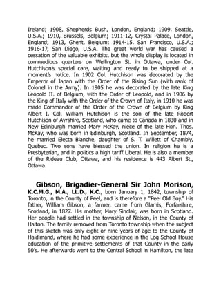 Ireland; 1908, Shepherds Bush, London, England; 1909, Seattle,
U.S.A.; 1910, Brussels, Belgium; 1911-12, Crystal Palace, London,
England; 1913, Ghent, Belgium; 1914-15, San Francisco, U.S.A.;
1916-17, San Diego, U.S.A. The great world war has caused a
cessation of the valuable exhibits, but the whole display is located in
commodious quarters on Wellington St. in Ottawa, under Col.
Hutchison’s special care, waiting and ready to be shipped at a
moment’s notice. In 1902 Col. Hutchison was decorated by the
Emperor of Japan with the Order of the Rising Sun (with rank of
Colonel in the Army). In 1905 he was decorated by the late King
Leopold II. of Belgium, with the Order of Leopold, and in 1906 by
the King of Italy with the Order of the Crown of Italy, in 1910 he was
made Commander of the Order of the Crown of Belgium by King
Albert I. Col. William Hutchison is the son of the late Robert
Hutchison of Ayrshire, Scotland, who came to Canada in 1830 and in
New Edinburgh married Mary McKay, niece of the late Hon. Thos.
McKay, who was born in Edinburgh, Scotland. In September, 1874,
he married Electa Blanche, daughter of S. T. Willett of Chambly,
Quebec. Two sons have blessed the union. In religion he is a
Presbyterian, and in politics a high tariff Liberal. He is also a member
of the Rideau Club, Ottawa, and his residence is 443 Albert St.,
Ottawa.
Gibson, Brigadier-General Sir John Morison,
K.C.M.G., M.A., LL.D., K.C., born January 1, 1842, township of
Toronto, in the County of Peel, and is therefore a “Peel Old Boy.” His
father, William Gibson, a farmer, came from Glamis, Forfarshire,
Scotland, in 1827. His mother, Mary Sinclair, was born in Scotland.
Her people had settled in the township of Nelson, in the County of
Halton. The family removed from Toronto township when the subject
of this sketch was only eight or nine years of age to the County of
Haldimand, where he had some experience in the Log School House
education of the primitive settlements of that County in the early
50’s. He afterwards went to the Central School in Hamilton, the late
 