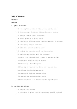 Table of Contents
Foreword
Preface
1. Python Shortcuts
1.1 Swapping Values Without Using a Temporary Variable
1.2 Constructing a Dictionary Without Excessive Quoting
1.3 Getting a Value from a Dictionary
1.4 Adding an Entry to a Dictionary
1.5 Associating Multiple Values with Each Key in a Dictionary
1.6 Dispatching Using a Dictionary
1.7 Collecting a Bunch of Named Items
1.8 Finding the Intersection of Two Dictionaries
1.9 Assigning and Testing with One Statement
1.10 Using List Comprehensions Instead of map and filter
1.11 Unzipping Simple List-Like Objects
1.12 Flattening a Nested Sequence
1.13 Looping in Parallel over Index and Sequence Items
1.14 Looping Through Multiple Lists
1.15 Spanning a Range Defined by Floats
1.16 Transposing Two-Dimensional Arrays
1.17 Creating Lists of Lists Without Sharing References
2. Searching and Sorting
2.1 Sorting a Dictionary
2.2 Processing Selected Pairs of Structured Data Efficiently
 