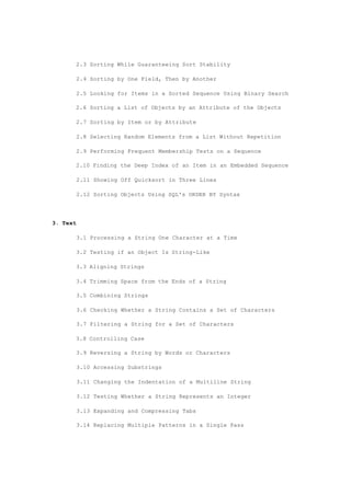 2.3 Sorting While Guaranteeing Sort Stability
2.4 Sorting by One Field, Then by Another
2.5 Looking for Items in a Sorted Sequence Using Binary Search
2.6 Sorting a List of Objects by an Attribute of the Objects
2.7 Sorting by Item or by Attribute
2.8 Selecting Random Elements from a List Without Repetition
2.9 Performing Frequent Membership Tests on a Sequence
2.10 Finding the Deep Index of an Item in an Embedded Sequence
2.11 Showing Off Quicksort in Three Lines
2.12 Sorting Objects Using SQL's ORDER BY Syntax
3. Text
3.1 Processing a String One Character at a Time
3.2 Testing if an Object Is String-Like
3.3 Aligning Strings
3.4 Trimming Space from the Ends of a String
3.5 Combining Strings
3.6 Checking Whether a String Contains a Set of Characters
3.7 Filtering a String for a Set of Characters
3.8 Controlling Case
3.9 Reversing a String by Words or Characters
3.10 Accessing Substrings
3.11 Changing the Indentation of a Multiline String
3.12 Testing Whether a String Represents an Integer
3.13 Expanding and Compressing Tabs
3.14 Replacing Multiple Patterns in a Single Pass
 