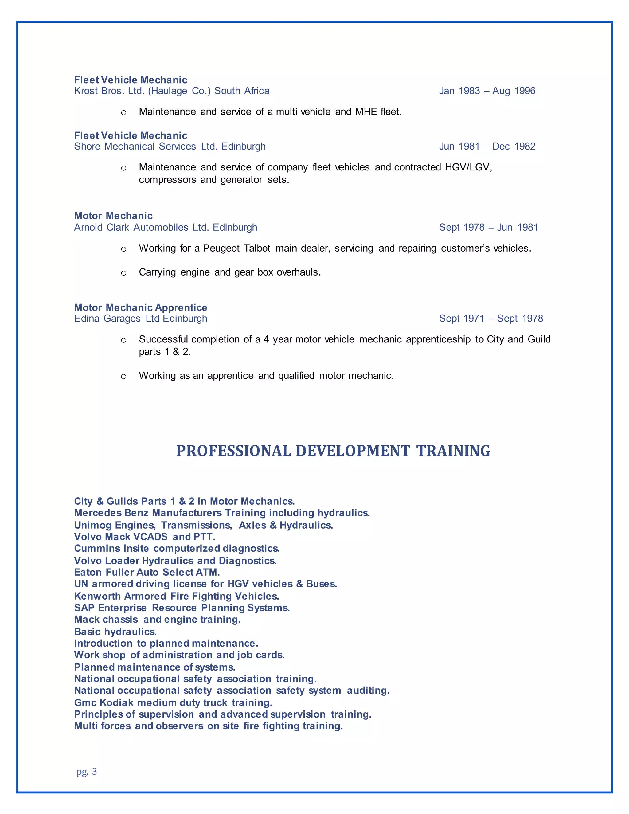 pg. 3
Fleet Vehicle Mechanic
Krost Bros. Ltd. (Haulage Co.) South Africa Jan 1983 – Aug 1996
o Maintenance and service of a multi vehicle and MHE fleet.
Fleet Vehicle Mechanic
Shore Mechanical Services Ltd. Edinburgh Jun 1981 – Dec 1982
o Maintenance and service of company fleet vehicles and contracted HGV/LGV,
compressors and generator sets.
Motor Mechanic
Arnold Clark Automobiles Ltd. Edinburgh Sept 1978 – Jun 1981
o Working for a Peugeot Talbot main dealer, servicing and repairing customer’s vehicles.
o Carrying engine and gear box overhauls.
Motor Mechanic Apprentice
Edina Garages Ltd Edinburgh Sept 1971 – Sept 1978
o Successful completion of a 4 year motor vehicle mechanic apprenticeship to City and Guild
parts 1 & 2.
o Working as an apprentice and qualified motor mechanic.
PROFESSIONAL DEVELOPMENT TRAINING
City & Guilds Parts 1 & 2 in Motor Mechanics.
Mercedes Benz Manufacturers Training including hydraulics.
Unimog Engines, Transmissions, Axles & Hydraulics.
Volvo Mack VCADS and PTT.
Cummins Insite computerized diagnostics.
Volvo Loader Hydraulics and Diagnostics.
Eaton Fuller Auto Select ATM.
UN armored driving license for HGV vehicles & Buses.
Kenworth Armored Fire Fighting Vehicles.
SAP Enterprise Resource Planning Systems.
Mack chassis and engine training.
Basic hydraulics.
Introduction to planned maintenance.
Work shop of administration and job cards.
Planned maintenance of systems.
National occupational safety association training.
National occupational safety association safety system auditing.
Gmc Kodiak medium duty truck training.
Principles of supervision and advanced supervision training.
Multi forces and observers on site fire fighting training.
 