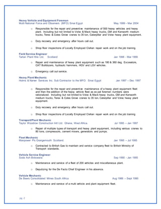 pg. 2
Heavy Vehicle and Equipment Foreman
Multi National Force and Observers (MFO) Sinai Egypt May 1999 - Mar 2004
o Responsible for the repair and preventive maintenance of 500 heavy vehicles and heavy
plant. Including but not limited to Volvo & Mack heavy trucks, GM and Kenworth medium
trucks, Terex & Coles Grove cranes to 35 ton, Caterpillar and Volvo heavy plant equipment.
o Duty recovery and emergency after hours call out.
o Shop floor inspections of Locally Employed Civilian repair work and on the job training.
Field Service Engineer
Tartan Plant Hire Ltd. Scotland Jan 1998 - Mar 1999
o Repair and maintenance of heavy plant equipment such as 180 & 360 deg. Excavators,
CAT Bulldozers, hydraulic hammers, HGV and LGV vehicles.
o Emergency call out service.
Heavy Plant Mechanic
Holms & Narver Services Inc. Sub Contractor to the MFO. Sinai Egypt Jan 1997 – Dec 1997
o Responsible for the repair and preventive maintenance of a heavy plant equipment fleet
and then the addition of the heavy vehicle fleet as ex pat foremen numbers were
rationalized. Including but not limited to Volvo & Mack heavy trucks, GM and Kenworth
medium trucks, Terex & Coles Grove cranes to 35 ton, Caterpillar and Volvo heavy plant
equipment.
o Duty recovery and emergency after hours call out.
o Shop floor inspections of Locally Employed Civilian repair work and on the job training
Transport/Plant Mechanic
Taylor Woodrow Construction Intl Ltd. Ghana, West Africa. Jul 1995 – Jan 1997
o Repair of multiple types of transport and heavy plant equipment, including various cranes to
80 tons, compressors, cement mixers, generators and pumps.
Fleet Mechanic
Manpower Plc Grangemouth Scotland. Jan 1995 – Jul 1995
o Contracted to British Gas to maintain and service company fleet to British Ministry of
Transport standards.
Vehicle Service Engineer
Soda Ash Botswana Sep 1990 - Jan 1995
o Maintenance and service of a fleet of 200 vehicles and miscellaneous plant.
o Deputizing for the De Facto Chief Engineer in his absence.
Vehicle Mechanic
De Beers Consolidated Mines South Africa Aug 1986 – Sept 1990
o Maintenance and service of a multi vehicle and plant equipment fleet.
 