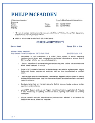 pg. 1
PHILIP MCFADDEN
37 Randolph Crescent, E-mail philmcfadden56@hotmail.com
Brighton’s
Falkirk Tel no. 0044 (0) 1324 880884
Scotland, Mob no. 0044 (0) 7709785605
FK2 0EZ
 45 years in vehicle maintenance and management of Heavy Vehicles, Heavy Plant Equipment,
Light Vehicles and Fully Armored Vehicles.
 Ability to acquire new technical skills quickly and easily.
CAREER ACHIEVEMENTS
Career Break August 2016 to Date
Quality Control Inspector
Multi National Force and Observers (MFO) Sinai Egypt Mar 2004 – Aug 2016
o Responsible for the development of a quality control system to ensure preventive
maintenance and repairs were completed to manufacturer’s standards on a mixed fleet of
650 heavy/light vehicles and heavy plant equipment.
o Carry out inspections of accident damaged vehicles and plant, compile cost estimates and
advise senior managers of findings.
o Travel to MFO offices in Cairo and Tel Aviv to inspect new vehicles and equipment prior to
deployment. Inspect vehicles and equipment that had been manufactured or modified
locally.
o Use of multiple manufacturers bespoke computerized diagnostic test equipment to identify
faults and if required advise, shop floor foremen and locally employed mechanics on how to
repair the problems.
o Conducted shop floor on the job training for Ex-Pat foremen, locally employed civilian
supervisors and mechanics.
o Use of SAP (System analyses and Program networking; Systems, Applications & Products
in Data Processing) for updating vehicle data bases, opening work orders and ordering
spare parts.
o Provide customer help desk services as first point of contact both face to face and on the
telephone for vehicle issues they may have.
 