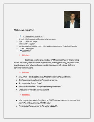 Mahmoud EsmatAli
 01229969809-01002695267
 E-mail : Mahmoud.esmat@orascomci-projects.com
 Age : 27 years old, Single
 Nationality : Egyptian
 40 Ahmed Abdel-Nabi st.,Block 1318, Aviation Department,ElNozha ElGededa
 11769, Cairo, Egypt
 226224432
 Objectives.
Seekinga challengingpositionof MechanicalPowerEngineering
within a successfulprofessionalorganization, with opportunityfor growthand
development,andwhere advancementisbased onprofessionalskillsand
personalcontributions.
 Education.
 July 2009, FacultyofShoubra,MechanicalPowerDepartment.
 B.SC degree ofMechanicalPowerEngineering.
 Accumulative Grade:Good.
 GraduationProject:“PumpimpellerImprovement”.
 GraduationProjectGrade: Excellent.
 Experience.
 Workingasmechanicalengineerin OCI(Orascom construction industries)
from the firstofJanuary2010 tillNow
 Technicaloffice engineerin New CairoWWTP.
 