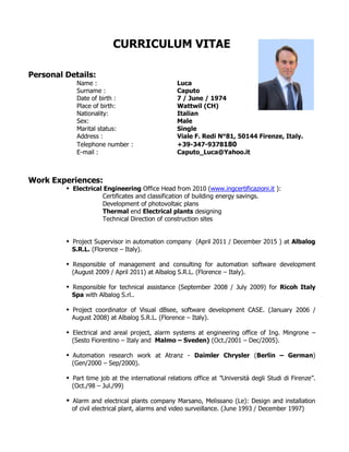 CURRICULUM VITAE
Personal Details:
Name : Luca
Surname : Caputo
Date of birth : 7 / June / 1974
Place of birth: Wattwil (CH)
Nationality: Italian
Sex: Male
Marital status: Single
Address : Viale F. Redi N°81, 50144 Firenze, Italy.
Telephone number : +39-347-9378180
E-mail : Caputo_Luca@Yahoo.it
Work Experiences:
 Electrical Engineering Office Head from 2010 (www.ingcertificazioni.it ):
Certificates and classification of building energy savings.
Development of photovoltaic plans
Thermal end Electrical plants designing
Technical Direction of construction sites
 Project Supervisor in automation company (April 2011 / December 2015 ) at Albalog
S.R.L. (Florence – Italy).
 Responsible of management and consulting for automation software development
(August 2009 / April 2011) at Albalog S.R.L. (Florence – Italy).
 Responsible for technical assistance (September 2008 / July 2009) for Ricoh Italy
Spa with Albalog S.rl..
 Project coordinator of Visual dBsee, software development CASE. (January 2006 /
August 2008) at Albalog S.R.L. (Florence – Italy).
 Electrical and areal project, alarm systems at engineering office of Ing. Mingrone –
(Sesto Fiorentino – Italy and Malmo – Sveden) (Oct./2001 – Dec/2005).
 Automation research work at Atranz - Daimler Chrysler (Berlin – German)
(Gen/2000 – Sep/2000).
 Part time job at the international relations office at ”Università degli Studi di Firenze”.
(Oct./98 – Jul./99)
 Alarm and electrical plants company Marsano, Melissano (Le): Design and installation
of civil electrical plant, alarms and video surveillance. (June 1993 / December 1997)
 