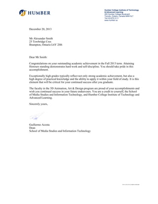 December 20, 2013
Mr Alexander Smith
25 Towbridge Cres
Brampton, Ontario L6Y 2H6
Dear Mr Smith:
Congratulations on your outstanding academic achievement in the Fall 2013 term. Attaining
Honours standing demonstrates hard work and self-discipline. You should take pride in this
accomplishment.
Exceptionally high grades typically reflect not only strong academic achievement, but also a
high degree of practical knowledge and the ability to apply it within your field of study. It is this
element that will be critical for your continued success after you graduate.
The faculty in the 3D Animation, Art & Design program are proud of your accomplishments and
wish you continued success in your future endeavours. You are a credit to yourself, the School
of Media Studies and Information Technology, and Humber College Institute of Technology and
Advanced Learning.
Sincerely yours,
Guillermo Acosta
Dean
School of Media Studies and Information Technology
Humber College Institute of Technology
& Advanced Learning
205 Humber College Boulevard
Toronto, Ontario, Canada M9W 5L7
Tel 416.675.3111
www.humber.ca
2013-12-20 12:01:41.680018 250363482
 