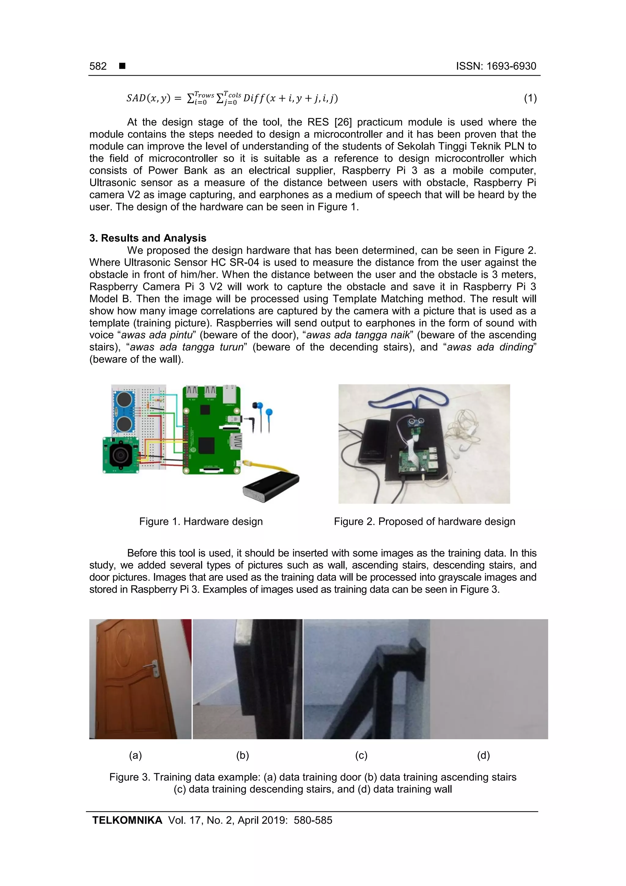  ISSN: 1693-6930
TELKOMNIKA Vol. 17, No. 2, April 2019: 580-585
582
∑ ∑ (1)
At the design stage of the tool, the RES [26] practicum module is used where the
module contains the steps needed to design a microcontroller and it has been proven that the
module can improve the level of understanding of the students of Sekolah Tinggi Teknik PLN to
the field of microcontroller so it is suitable as a reference to design microcontroller which
consists of Power Bank as an electrical supplier, Raspberry Pi 3 as a mobile computer,
Ultrasonic sensor as a measure of the distance between users with obstacle, Raspberry Pi
camera V2 as image capturing, and earphones as a medium of speech that will be heard by the
user. The design of the hardware can be seen in Figure 1.
3. Results and Analysis
We proposed the design hardware that has been determined, can be seen in Figure 2.
Where Ultrasonic Sensor HC SR-04 is used to measure the distance from the user against the
obstacle in front of him/her. When the distance between the user and the obstacle is 3 meters,
Raspberry Camera Pi 3 V2 will work to capture the obstacle and save it in Raspberry Pi 3
Model B. Then the image will be processed using Template Matching method. The result will
show how many image correlations are captured by the camera with a picture that is used as a
template (training picture). Raspberries will send output to earphones in the form of sound with
voice “awas ada pintu” (beware of the door), “awas ada tangga naik” (beware of the ascending
stairs), “awas ada tangga turun” (beware of the decending stairs), and “awas ada dinding”
(beware of the wall).
Figure 1. Hardware design Figure 2. Proposed of hardware design
Before this tool is used, it should be inserted with some images as the training data. In this
study, we added several types of pictures such as wall, ascending stairs, descending stairs, and
door pictures. Images that are used as the training data will be processed into grayscale images and
stored in Raspberry Pi 3. Examples of images used as training data can be seen in Figure 3.
(a) (b) (c) (d)
Figure 3. Training data example: (a) data training door (b) data training ascending stairs
(c) data training descending stairs, and (d) data training wall
 