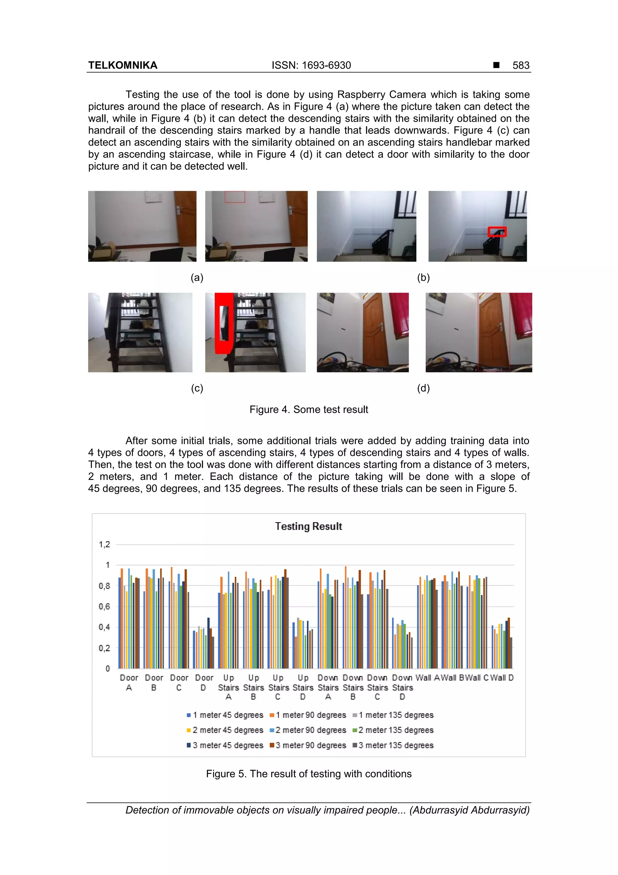 TELKOMNIKA ISSN: 1693-6930 
Detection of immovable objects on visually impaired people... (Abdurrasyid Abdurrasyid)
583
Testing the use of the tool is done by using Raspberry Camera which is taking some
pictures around the place of research. As in Figure 4 (a) where the picture taken can detect the
wall, while in Figure 4 (b) it can detect the descending stairs with the similarity obtained on the
handrail of the descending stairs marked by a handle that leads downwards. Figure 4 (c) can
detect an ascending stairs with the similarity obtained on an ascending stairs handlebar marked
by an ascending staircase, while in Figure 4 (d) it can detect a door with similarity to the door
picture and it can be detected well.
(a) (b)
(c) (d)
Figure 4. Some test result
After some initial trials, some additional trials were added by adding training data into
4 types of doors, 4 types of ascending stairs, 4 types of descending stairs and 4 types of walls.
Then, the test on the tool was done with different distances starting from a distance of 3 meters,
2 meters, and 1 meter. Each distance of the picture taking will be done with a slope of
45 degrees, 90 degrees, and 135 degrees. The results of these trials can be seen in Figure 5.
Figure 5. The result of testing with conditions
 