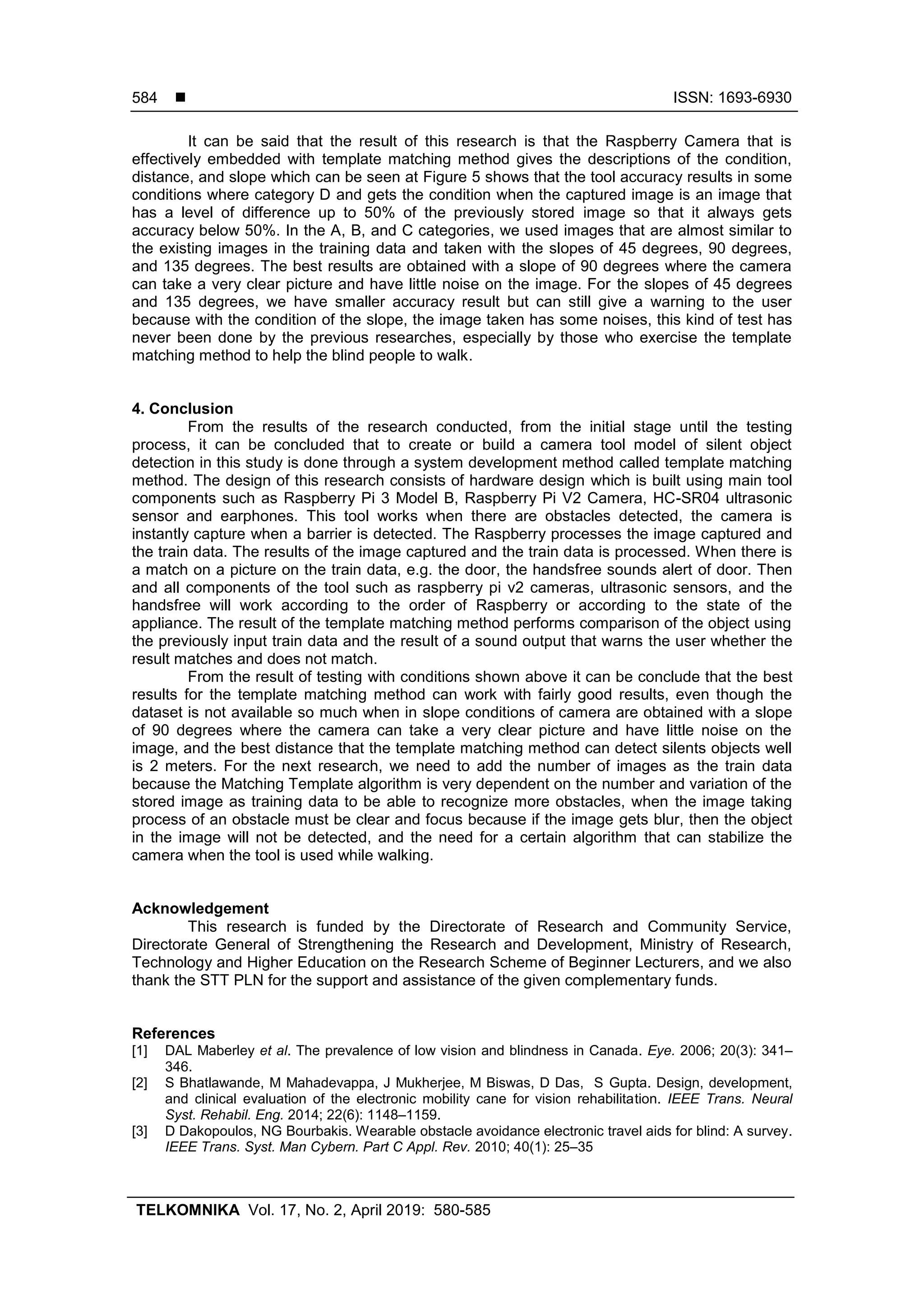  ISSN: 1693-6930
TELKOMNIKA Vol. 17, No. 2, April 2019: 580-585
584
It can be said that the result of this research is that the Raspberry Camera that is
effectively embedded with template matching method gives the descriptions of the condition,
distance, and slope which can be seen at Figure 5 shows that the tool accuracy results in some
conditions where category D and gets the condition when the captured image is an image that
has a level of difference up to 50% of the previously stored image so that it always gets
accuracy below 50%. In the A, B, and C categories, we used images that are almost similar to
the existing images in the training data and taken with the slopes of 45 degrees, 90 degrees,
and 135 degrees. The best results are obtained with a slope of 90 degrees where the camera
can take a very clear picture and have little noise on the image. For the slopes of 45 degrees
and 135 degrees, we have smaller accuracy result but can still give a warning to the user
because with the condition of the slope, the image taken has some noises, this kind of test has
never been done by the previous researches, especially by those who exercise the template
matching method to help the blind people to walk.
4. Conclusion
From the results of the research conducted, from the initial stage until the testing
process, it can be concluded that to create or build a camera tool model of silent object
detection in this study is done through a system development method called template matching
method. The design of this research consists of hardware design which is built using main tool
components such as Raspberry Pi 3 Model B, Raspberry Pi V2 Camera, HC-SR04 ultrasonic
sensor and earphones. This tool works when there are obstacles detected, the camera is
instantly capture when a barrier is detected. The Raspberry processes the image captured and
the train data. The results of the image captured and the train data is processed. When there is
a match on a picture on the train data, e.g. the door, the handsfree sounds alert of door. Then
and all components of the tool such as raspberry pi v2 cameras, ultrasonic sensors, and the
handsfree will work according to the order of Raspberry or according to the state of the
appliance. The result of the template matching method performs comparison of the object using
the previously input train data and the result of a sound output that warns the user whether the
result matches and does not match.
From the result of testing with conditions shown above it can be conclude that the best
results for the template matching method can work with fairly good results, even though the
dataset is not available so much when in slope conditions of camera are obtained with a slope
of 90 degrees where the camera can take a very clear picture and have little noise on the
image, and the best distance that the template matching method can detect silents objects well
is 2 meters. For the next research, we need to add the number of images as the train data
because the Matching Template algorithm is very dependent on the number and variation of the
stored image as training data to be able to recognize more obstacles, when the image taking
process of an obstacle must be clear and focus because if the image gets blur, then the object
in the image will not be detected, and the need for a certain algorithm that can stabilize the
camera when the tool is used while walking.
Acknowledgement
This research is funded by the Directorate of Research and Community Service,
Directorate General of Strengthening the Research and Development, Ministry of Research,
Technology and Higher Education on the Research Scheme of Beginner Lecturers, and we also
thank the STT PLN for the support and assistance of the given complementary funds.
References
[1] DAL Maberley et al. The prevalence of low vision and blindness in Canada. Eye. 2006; 20(3): 341–
346.
[2] S Bhatlawande, M Mahadevappa, J Mukherjee, M Biswas, D Das, S Gupta. Design, development,
and clinical evaluation of the electronic mobility cane for vision rehabilitation. IEEE Trans. Neural
Syst. Rehabil. Eng. 2014; 22(6): 1148–1159.
[3] D Dakopoulos, NG Bourbakis. Wearable obstacle avoidance electronic travel aids for blind: A survey.
IEEE Trans. Syst. Man Cybern. Part C Appl. Rev. 2010; 40(1): 25–35
 
