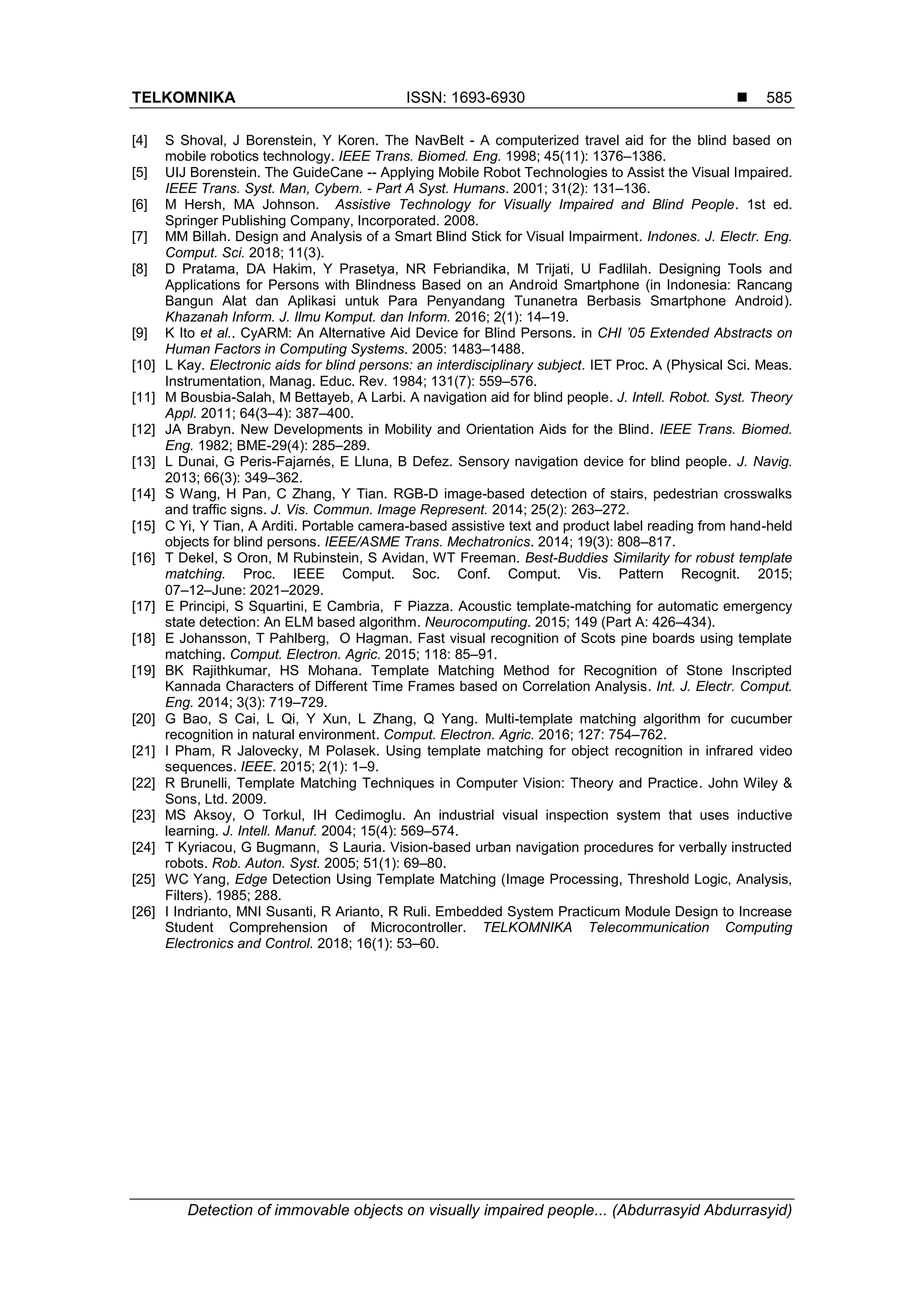 TELKOMNIKA ISSN: 1693-6930 
Detection of immovable objects on visually impaired people... (Abdurrasyid Abdurrasyid)
585
[4] S Shoval, J Borenstein, Y Koren. The NavBelt - A computerized travel aid for the blind based on
mobile robotics technology. IEEE Trans. Biomed. Eng. 1998; 45(11): 1376–1386.
[5] UIJ Borenstein. The GuideCane -- Applying Mobile Robot Technologies to Assist the Visual Impaired.
IEEE Trans. Syst. Man, Cybern. - Part A Syst. Humans. 2001; 31(2): 131–136.
[6] M Hersh, MA Johnson. Assistive Technology for Visually Impaired and Blind People. 1st ed.
Springer Publishing Company, Incorporated. 2008.
[7] MM Billah. Design and Analysis of a Smart Blind Stick for Visual Impairment. Indones. J. Electr. Eng.
Comput. Sci. 2018; 11(3).
[8] D Pratama, DA Hakim, Y Prasetya, NR Febriandika, M Trijati, U Fadlilah. Designing Tools and
Applications for Persons with Blindness Based on an Android Smartphone (in Indonesia: Rancang
Bangun Alat dan Aplikasi untuk Para Penyandang Tunanetra Berbasis Smartphone Android).
Khazanah Inform. J. Ilmu Komput. dan Inform. 2016; 2(1): 14–19.
[9] K Ito et al.. CyARM: An Alternative Aid Device for Blind Persons. in CHI ’05 Extended Abstracts on
Human Factors in Computing Systems. 2005: 1483–1488.
[10] L Kay. Electronic aids for blind persons: an interdisciplinary subject. IET Proc. A (Physical Sci. Meas.
Instrumentation, Manag. Educ. Rev. 1984; 131(7): 559–576.
[11] M Bousbia-Salah, M Bettayeb, A Larbi. A navigation aid for blind people. J. Intell. Robot. Syst. Theory
Appl. 2011; 64(3–4): 387–400.
[12] JA Brabyn. New Developments in Mobility and Orientation Aids for the Blind. IEEE Trans. Biomed.
Eng. 1982; BME-29(4): 285–289.
[13] L Dunai, G Peris-Fajarnés, E Lluna, B Defez. Sensory navigation device for blind people. J. Navig.
2013; 66(3): 349–362.
[14] S Wang, H Pan, C Zhang, Y Tian. RGB-D image-based detection of stairs, pedestrian crosswalks
and traffic signs. J. Vis. Commun. Image Represent. 2014; 25(2): 263–272.
[15] C Yi, Y Tian, A Arditi. Portable camera-based assistive text and product label reading from hand-held
objects for blind persons. IEEE/ASME Trans. Mechatronics. 2014; 19(3): 808–817.
[16] T Dekel, S Oron, M Rubinstein, S Avidan, WT Freeman. Best-Buddies Similarity for robust template
matching. Proc. IEEE Comput. Soc. Conf. Comput. Vis. Pattern Recognit. 2015;
07–12–June: 2021–2029.
[17] E Principi, S Squartini, E Cambria, F Piazza. Acoustic template-matching for automatic emergency
state detection: An ELM based algorithm. Neurocomputing. 2015; 149 (Part A: 426–434).
[18] E Johansson, T Pahlberg, O Hagman. Fast visual recognition of Scots pine boards using template
matching. Comput. Electron. Agric. 2015; 118: 85–91.
[19] BK Rajithkumar, HS Mohana. Template Matching Method for Recognition of Stone Inscripted
Kannada Characters of Different Time Frames based on Correlation Analysis. Int. J. Electr. Comput.
Eng. 2014; 3(3): 719–729.
[20] G Bao, S Cai, L Qi, Y Xun, L Zhang, Q Yang. Multi-template matching algorithm for cucumber
recognition in natural environment. Comput. Electron. Agric. 2016; 127: 754–762.
[21] I Pham, R Jalovecky, M Polasek. Using template matching for object recognition in infrared video
sequences. IEEE. 2015; 2(1): 1–9.
[22] R Brunelli, Template Matching Techniques in Computer Vision: Theory and Practice. John Wiley &
Sons, Ltd. 2009.
[23] MS Aksoy, O Torkul, IH Cedimoglu. An industrial visual inspection system that uses inductive
learning. J. Intell. Manuf. 2004; 15(4): 569–574.
[24] T Kyriacou, G Bugmann, S Lauria. Vision-based urban navigation procedures for verbally instructed
robots. Rob. Auton. Syst. 2005; 51(1): 69–80.
[25] WC Yang, Edge Detection Using Template Matching (Image Processing, Threshold Logic, Analysis,
Filters). 1985; 288.
[26] I Indrianto, MNI Susanti, R Arianto, R Ruli. Embedded System Practicum Module Design to Increase
Student Comprehension of Microcontroller. TELKOMNIKA Telecommunication Computing
Electronics and Control. 2018; 16(1): 53–60.
 