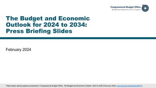February 2024
The Budget and Economic
Outlook for 2024 to 2034:
Press Briefing Slides
These slides reprise graphics presented in Congressional Budget Office, The Budget and Economic Outlook: 2024 to 2034 (February 2024), www.cbo.gov/publication/59710.
 