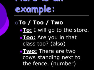 Here is an
example:
To / Too / Two
To: I will go to the store.
Too: Are you in that
class too? (also)
Two: There are two
cows standing next to
the fence. (number)
 