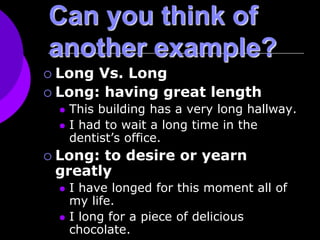 Can you think of
another example?
 Long Vs. Long
 Long: having great length
 This building has a very long hallway.
 I had to wait a long time in the
dentist’s office.
 Long: to desire or yearn
greatly
 I have longed for this moment all of
my life.
 I long for a piece of delicious
chocolate.
 