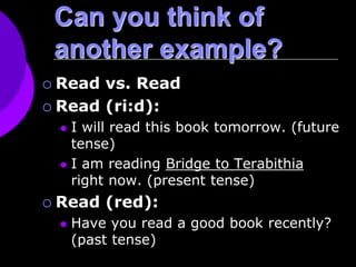 Can you think of
another example?
 Read vs. Read
 Read (ri:d):
 I will read this book tomorrow. (future
tense)
 I am reading Bridge to Terabithia
right now. (present tense)
 Read (red):
 Have you read a good book recently?
(past tense)
 
