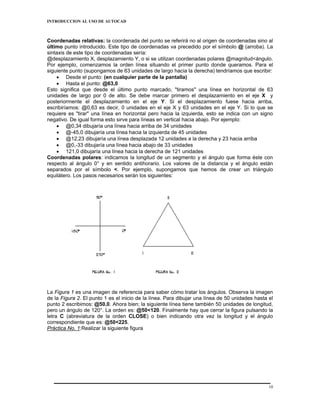 INTRODUCCION AL USO DE AUTOCAD



Coordenadas relativas: la coordenada del punto se referirá no al origen de coordenadas sino al
último punto introducido. Este tipo de coordenadas va precedido por el símbolo @ (arroba). La
sintaxis de este tipo de coordenadas sería:
@desplazamiento X, desplazamiento Y, o si se utilizan coordenadas polares @magnitud<ángulo.
Por ejemplo, comenzamos la orden línea situando el primer punto donde queramos. Para el
siguiente punto (supongamos de 63 unidades de largo hacia la derecha) tendríamos que escribir:
    • Desde el punto: (en cualquier parte de la pantalla)
    • Hasta el punto: @63,0
Esto significa que desde el último punto marcado, "tiramos" una línea en horizontal de 63
unidades de largo por 0 de alto. Se debe marcar primero el desplazamiento en el eje X y
posteriormente el desplazamiento en el eje Y. Si el desplazamiento fuese hacia arriba,
escribiríamos: @0,63 es decir, 0 unidades en el eje X y 63 unidades en el eje Y. Si lo que se
requiere es "tirar" una línea en horizontal pero hacia la izquierda, esto se indica con un signo
negativo. De igual forma esto sirve para líneas en vertical hacia abajo. Por ejemplo:
    • @0,34 dibujaría una línea hacia arriba de 34 unidades
    • @-45,0 dibujaría una línea hacia la izquierda de 45 unidades
    • @12,23 dibujaría una línea desplazada 12 unidades a la derecha y 23 hacia arriba
    • @0,-33 dibujaría una línea hacia abajo de 33 unidades
    • 121,0 dibujaría una línea hacia la derecha de 121 unidades
Coordenadas polares: indicamos la longitud de un segmento y el ángulo que forma éste con
respecto al ángulo 0° y en sentido antihorario. Los valores de la distancia y el ángulo están
separados por el símbolo <. Por ejemplo, supongamos que hemos de crear un triángulo
equilátero. Los pasos necesarios serán los siguientes:




La Figura 1 es una imagen de referencia para saber cómo tratar los ángulos. Observa la imagen
de la Figura 2. El punto 1 es el inicio de la línea. Para dibujar una línea de 50 unidades hasta el
punto 2 escribimos: @50,0. Ahora bien; la siguiente línea tiene también 50 unidades de longitud,
pero un ángulo de 120°. La orden es: @50<120. Finalmente hay que cerrar la figura pulsando la
letra C (abreviatura de la orden CLOSE) o bien indicando otra vez la longitud y el ángulo
correspondiente que es: @50<225.
Práctica No. 1:Realizar la siguiente figura




                                                                                                 10
 