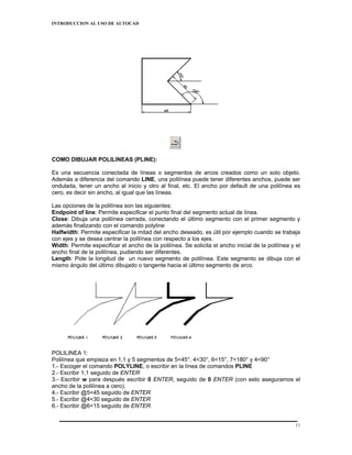 INTRODUCCION AL USO DE AUTOCAD




COMO DIBUJAR POLILINEAS (PLINE):

Es una secuencia conectada de líneas o segmentos de arcos creados como un solo objeto.
Además a diferencia del comando LINE, una polilínea puede tener diferentes anchos, puede ser
ondulada, tener un ancho al inicio y otro al final, etc. El ancho por default de una polilínea es
cero, es decir sin ancho, al igual que las líneas.

Las opciones de la polilínea son las siguientes:
Endpoint of line: Permite especificar el punto final del segmento actual de línea.
Close: Dibuja una polilínea cerrada, conectando el último segmento con el primer segmento y
además finalizando con el comando polyline
Halfwidth: Permite especificar la mitad del ancho deseado, es útil por ejemplo cuando se trabaja
con ejes y se desea centrar la polilínea con respecto a los ejes.
Width: Permite especificar el ancho de la polilínea. Se solicita el ancho inicial de la polilínea y el
ancho final de la polilínea, pudiendo ser diferentes.
Length: Pide la longitud de un nuevo segmento de polilínea. Este segmento se dibuja con el
mismo ángulo del último dibujado o tangente hacia el último segmento de arco.




POLILINEA 1:
Polilínea que empieza en 1,1 y 5 segmentos de 5<45°, 4<30°, 6<15°, 7<180° y 4<90°
1.- Escoger el comando POLYLINE, o escribir en la línea de comandos PLINE
2.- Escribir 1,1 seguido de ENTER
3.- Escribir w para después escribir 0 ENTER, seguido de 0 ENTER (con esto aseguramos el
ancho de la polilínea a cero).
4.- Escribir @5<45 seguido de ENTER
5.- Escribir @4<30 seguido de ENTER
6.- Escribir @6<15 seguido de ENTER


                                                                                                    11
 