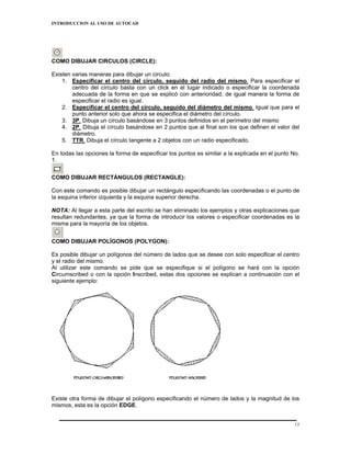 INTRODUCCION AL USO DE AUTOCAD




COMO DIBUJAR CIRCULOS (CIRCLE):

Existen varias maneras para dibujar un circulo:
    1. Especificar el centro del círculo, seguido del radio del mismo. Para especificar el
        centro del círculo basta con un click en el lugar indicado o especificar la coordenada
        adecuada de la forma en que se explicó con anterioridad, de igual manera la forma de
        especificar el radio es igual.
    2. Especificar el centro del círculo, seguido del diámetro del mismo. Igual que para el
        punto anterior solo que ahora se especifica el diámetro del círculo.
    3. 3P. Dibuja un círculo basándose en 3 puntos definidos en el perímetro del mismo
    4. 2P. Dibuja el círculo basándose en 2 puntos que al final son los que definen el valor del
        diámetro.
    5. TTR. Dibuja el círculo tangente a 2 objetos con un radio especificado.

En todas las opciones la forma de especificar los puntos es similar a la explicada en el punto No.
1.


COMO DIBUJAR RECTÁNGULOS (RECTANGLE):

Con este comando es posible dibujar un rectángulo especificando las coordenadas o el punto de
la esquina inferior izquierda y la esquina superior derecha.

NOTA: Al llegar a esta parte del escrito se han eliminado los ejemplos y otras explicaciones que
resultan redundantes, ya que la forma de introducir los valores o especificar coordenadas es la
misma para la mayoría de los objetos.


COMO DIBUJAR POLÍGONOS (POLYGON):

Es posible dibujar un polígonos del número de lados que se desee con solo especificar el centro
y el radio del mismo.
Al utilizar este comando se pide que se especifique si el polígono se hará con la opción
Circumscribed o con la opción Inscribed, estas dos opciones se explican a continuación con el
siguiente ejemplo:




Existe otra forma de dibujar el polígono especificando el número de lados y la magnitud de los
mismos, esta es la opción EDGE.


                                                                                                13
 