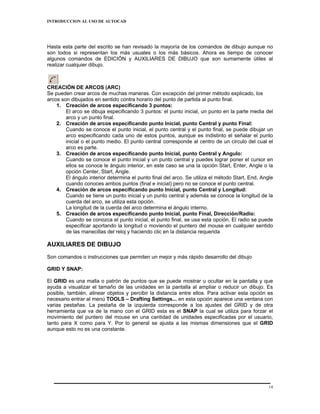 INTRODUCCION AL USO DE AUTOCAD




Hasta esta parte del escrito se han revisado la mayoría de los comandos de dibujo aunque no
son todos si representan los más usuales o los más básicos. Ahora es tiempo de conocer
algunos comandos de EDICIÓN y AUXILIARES DE DIBUJO que son sumamente útiles al
realizar cualquier dibujo.



CREACIÓN DE ARCOS (ARC)
Se pueden crear arcos de muchas maneras. Con excepción del primer método explicado, los
arcos son dibujados en sentido contra horario del punto de partida al punto final.
    1. Creación de arcos especificando 3 puntos:
        El arco se dibuja especificando 3 puntos: el punto inicial, un punto en la parte media del
        arco y un punto final.
    2. Creación de arcos especificando punto Inicial, punto Central y punto Final:
        Cuando se conoce el punto inicial, el punto central y el punto final, se puede dibujar un
        arco especificando cada uno de estos puntos, aunque es indistinto el señalar el punto
        inicial o el punto medio. El punto central corresponde al centro de un circulo del cual el
        arco es parte.
    3. Creación de arcos especificando punto Inicial, punto Central y Angulo:
        Cuando se conoce el punto inicial y un punto central y puedes lograr poner el cursor en
        ellos se conoce le ángulo interior, en este caso se una la opción Start, Enter, Angle o la
        opción Center, Start, Angle.
        El ángulo interior determina el punto final del arco. Se utiliza el método Start, End, Angle
        cuando conoces ambos puntos (final e inicial) pero no se conoce el punto central.
    4. Creación de arcos especificando punto Inicial, punto Central y Longitud:
        Cuando se tiene un punto inicial y un punto central y además se conoce la longitud de la
        cuerda del arco, se utiliza esta opción.
        La longitud de la cuerda del arco determina el ángulo interno.
    5. Creación de arcos especificando punto Inicial, punto Final, Dirección/Radio:
        Cuando se conozca el punto inicial, el punto final, se usa esta opción. El radio se puede
        especificar aportando la longitud o moviendo el puntero del mouse en cualquier sentido
        de las manecillas del reloj y haciendo clic en la distancia requerida

AUXILIARES DE DIBUJO
Son comandos o instrucciones que permiten un mejor y más rápido desarrollo del dibujo

GRID Y SNAP:

El GRID es una malla o patrón de puntos que se puede mostrar u ocultar en la pantalla y que
ayuda a visualizar el tamaño de las unidades en la pantalla al ampliar o reducir un dibujo. Es
posible, también, alinear objetos y percibir la distancia entre ellos. Para activar esta opción es
necesario entrar al menú TOOLS – Drafting Settings... en esta opción aparece una ventana con
varias pestañas. La pestaña de la izquierda corresponde a los ajustes del GRID y de otra
herramienta que va de la mano con el GRID esta es el SNAP la cual se utiliza para forzar el
movimiento del puntero del mouse en una cantidad de unidades especificadas por el usuario,
tanto para X como para Y. Por lo general se ajusta a las mismas dimensiones que el GRID
aunque esto no es una constante.




                                                                                                  14
 