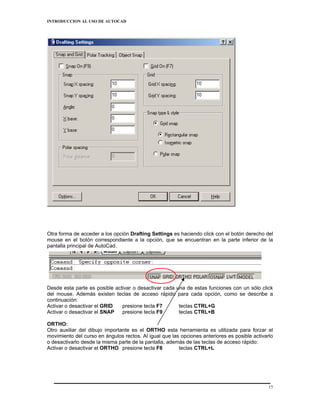 INTRODUCCION AL USO DE AUTOCAD




Otra forma de acceder a los opción Drafting Settings es haciendo click con el botón derecho del
mouse en el botón correspondiente a la opción, que se encuentran en la parte inferior de la
pantalla principal de AutoCad.




Desde esta parte es posible activar o desactivar cada una de estas funciones con un sólo click
del mouse. Además existen teclas de acceso rápido para cada opción, como se describe a
continuación:
Activar o desactivar el GRID   presione tecla F7       teclas CTRL+G
Activar o desactivar el SNAP   presione tecla F9       teclas CTRL+B

ORTHO:
Otro auxiliar del dibujo importante es el ORTHO esta herramienta es utilizada para forzar el
movimiento del curso en ángulos rectos. Al igual que las opciones anteriores es posible activarlo
o desactivarlo desde la misma parte de la pantalla, además de las teclas de acceso rápido:
Activar o desactivar el ORTHO presione tecla F8         teclas CTRL+L




                                                                                               15
 