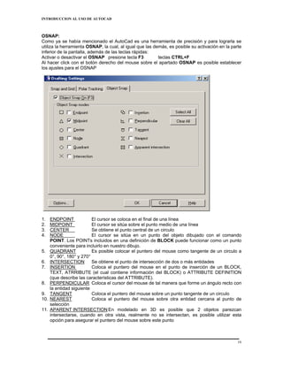 INTRODUCCION AL USO DE AUTOCAD



OSNAP:
Como ya se había mencionado el AutoCad es una herramienta de precisión y para lograrla se
utiliza la herramienta OSNAP, la cual, al igual que las demás, es posible su activación en la parte
inferior de la pantalla, además de las teclas rápidas:
Activar o desactivar el OSNAP presione tecla F3           teclas CTRL+F
Al hacer click con el botón derecho del mouse sobre el apartado OSNAP es posible establecer
los ajustes para el OSNAP




1.    ENDPOINT             El cursor se coloca en el final de una línea
2.    MIDPOINT             El cursor se sitúa sobre el punto medio de una línea
3.    CENTER               Se obtiene el punto central de un circulo
4.    NODE                 El cursor se sitúa en un punto del objeto dibujado con el comando
      POINT. Los POINTs incluidos en una definición de BLOCK puede funcionar como un punto
      conveniente para incluirlo en nuestro dibujo.
5.    QUADRANT             Es posible colocar el puntero del mouse como tangente de un circulo a
      0°, 90°, 180° y 270°
6.    INTERSECTION         Se obtiene el punto de intersección de dos o más entidades
7.    INSERTION            Coloca el puntero del mouse en el punto de inserción de un BLOCK,
      TEXT, ATRRIBUTE (el cual contiene información del BLOCK) o ATTRIBUTE DEFINITION
      (que describe las características del ATTRIBUTE).
8.    PERPENDICULAR Coloca el cursor del mouse de tal manera que forme un ángulo recto con
      la entidad siguiente
9.    TANGENT              Coloca el puntero del mouse sobre un punto tangente de un circulo
10.   NEAREST              Coloca el puntero del mouse sobre otra entidad cercana al punto de
      selección
11.   APARENT INTERSECTION En modelado en 3D es posible que 2 objetos parezcan
      intersectarse, cuando en otra vista, realmente no se intersectan, es posible utilizar esta
      opción para asegurar el puntero del mouse sobre este punto



                                                                                                 16
 