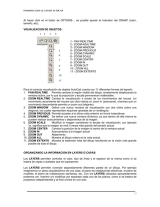 INTRODUCCION AL USO DE AUTOCAD



Al hacer click en el botón de OPTIONS… es posible ajustar el indicador del OSNAP (color,
tamaño, etc).

VISUALIZACION DE OBJETOS:
              1 2     3    4

                                        1.- PAN REALTIME
                                        2.- ZOOM REALTIME
                                        3.- ZOOM WINDOW
                               5        4.- ZOOM PREVIOUS
                                        5.- ZOOM DYNAMIC
                               6        6.- ZOOM SCALE
                               7        7.- ZOOM CENTER
                                        8.- ZOOM IN
                               8        9.- ZOOM OUT
                                        10.- ZOOM ALL
                               9
                                        11.- ZOOM EXTENTS
                               10
                               11


Para la correcta visualización de objetos AutoCad cuenta con 11 diferentes formas de lograrlo
1. PAN REALTIME Permite cambiar la región visible del dibujo, simplemente desplazando la
    ventana activa, por lo que la proporción y escala permanecen inalterables.
2. ZOOM REALTIME Cambia la visualización a través de los movimientos del mouse. Un
    movimiento ascendente del mouse con click realiza un zoom in (acercarse), mientras que un
    movimiento descendente permite un zoom out (alejarse).
3. ZOOM WINDOW Define una nueva ventana de visualización con dos clicks sobre una
    diagonal, los cuales representan esquinas opuestas de un rectángulo.
4. ZOOM PREVIOUS Permite acceder a la última vista anterior en forma instantánea.
5. ZOOM DYNAMIC Se define una nueva ventana dinámica, ya que dentro de ella misma se
    pueden realizar acercamientos o alejamientos de la imagen.
6. ZOOM SCALE             Modifica la imagen cambiando la escala de visualización, por ejemplo
    3x, significa que la imagen se verá 3 veces más grande del tamaño actual.
7. ZOOM CENTER            Cambia la posición de la imagen al centro de la ventana actual.
8. ZOOM IN                Acercamiento a la imagen actual
9. ZOOM OUT               Alejamiento.
10. ZOOM ALL              Muestra el dibujo entero en la vista actual.
11. ZOOM EXTENTS Muestra la extensión total del dibujo resultando en la visión más grande
    posible de todo el dibujo.


ORGANIZANDO LA INFORMACION EN LAYERS O CAPAS:

Los LAYERS permiten controlar el color, tipo de línea y el espesor de la misma como si se
tratara de capas o acetatos que se superponen.

Los LAYERS permiten controlar separadamente diferentes partes de un dibujo. Por ejemplo
imaginemos un plano arquitectónico de una casa, el plano de instalaciones eléctricas, el plano de
muebles, el plano de instalaciones sanitarias, etc. Con los LAYERS utilizados apropiadamente
podemos ver, imprimir y/o modificar por separado cada uno de los planos, como si se tratara de
proyectos independientes y al final unirlos en uno solo.




                                                                                               17
 