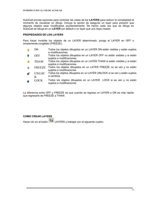 INTRODUCCION AL USO DE AUTOCAD



AutoCad provee opciones para controlar las vistas de los LAYERS para reducir la complejidad al
momento de visualizar un dibujo. Incluye la opción de asegurar un layer para prevenir que
algunos objetos sean modificados accidentalmente. De hecho cada vez que se dibuja en
AutoCad se dibuja en un LAYER por default o un layer que uno haya creado.

PROPIEDADES DE LOS LAYERS

Para hacer invisible los objetos de un LAYER determinado, ponga el LAYER en OFF o
simplemente congélelo (FREEZE).

          ON             Todos los objetos dibujados en un LAYER ON están visibles y están sujetos
                         a modificaciones.
          OFF            Todos los objetos dibujados en un LAYER OFF no están visibles y si están
                         sujetos a modificaciones.
          THAW           Todos los objetos dibujados en un LAYER THAW si están visibles y si están
                         sujetos a modificaciones.
          FREEZE         Todos los objetos dibujados en un LAYER FREEZE no se ven y no están
                         sujetos a modificaciones
          UNLOC          Todos los objetos dibujados en un LAYER UNLOCK si se ven y están sujetos
          K              a cambios.
          LOCK           Todos los objetos dibujados en un LAYER      LOCK si se ven y no están
                         sujetos a modificaciones


La diferencia entre OFF y FREEZE es que cuando se regresa un LAYER a ON es más rápido
que regresarlo de FREEZE a THAW.




COMO CREAR LAYERS

Hacer clic en el botón        LAYERS y trabajar con el siguiente cuadro




                                                                                              18
 