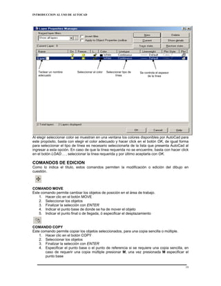 INTRODUCCION AL USO DE AUTOCAD




   Teclear un nombre       Seleccionar el color   Seleccionar tipo de   Se controla el espesor
   adecuado                                              línea               de la línea




Al elegir seleccionar color se muestran en una ventana los colores disponibles por AutoCad para
este propósito, basta con elegir el color adecuado y hacer click en el botón OK, de igual forma
para seleccionar el tipo de línea es necesario seleccionarla de la lista que presenta AutoCad al
ingresar a esta opción. En caso de que la línea requerida no se encuentre, basta con hacer click
en el botón LOAD… , seleccionar la línea requerida y por último aceptarla con OK.

COMANDOS DE EDICION
Como lo indica el título, estos comandos permiten la modificación o edición del dibujo en
cuestión.



COMANDO MOVE
Este comando permite cambiar los objetos de posición en el área de trabajo.
    1. Hacer clic en el botón MOVE
    2. Seleccionar los objetos
    3. Finalizar la selección con ENTER
    4. Indicar el punto base de donde se ha de mover el objeto
    5. Indicar el punto final o de llegada, ó especificar el desplazamiento


COMANDO COPY
Este comando permite copiar los objetos seleccionados, para una copia sencilla o múltiple.
    1. Hacer clic en el botón COPY
    2. Seleccionar los objetos
    3. Finalizar la selección con ENTER
    4. Especificar el punto base o el punto de referencia si se requiere una copia sencilla, en
       caso de requerir una copia múltiple presionar M, una vez presionada M especificar el
       punto base

                                                                                                 19
 