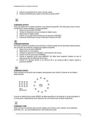 INTRODUCCION AL USO DE AUTOCAD



    5. Indicar el punto final de la copia o de las copias
    6. Presionar ENTER para indicar el final del comando COPY




COMANDO OFFSET
Crea una réplica de un objeto existente a una distancia específica. Se utiliza para crear círculos
concéntricos, líneas paralelas y curvas paralelas.
   1. Hacer clic en el botón OFFSET
   2. Teclear la distancia a la que se desea el objeto nuevo
   3. Seleccionar el objeto fuente
   4. Indicar con un click hacia el lado que se requiere el OFFSET
   5. Presionar ENTER para indicar el final del comando OFFSET



COMANDO MIRROR
Con este comando es posible crear simetrías o visiones espejo de los elementos seleccionados,
con la opción de conservar o eliminar los objetos originales.
    1. Hacer clic en el botón MIRROR
    2. Seleccionar el o los objetos
    3. Finalizar la selección con ENTER o click derecho del mouse
    4. Indicar el primer punto para MIRROR
    5. Indicar el segundo punto para MIRROR. Se debe tener especial cuidado en que el
        segundo punto sea diferente del primero
    6. Escribir Y o N para decidir si se elimina (Y) o se conserva (N) el objeto original y
        presionar ENTER




COMANDO ARRAY
Este comando es útil para crear arreglos rectangulares (tipo matriz) o polares de los objetos
seleccionados




Cuando se selecciona la orden ARRAY se debe especificar si se trata de un array rectangular o
un array polar, dependiendo de la selección son los valores que se deben especificar.




COMANDO TRIM
Este comando es utilizado para recortar objetos como líneas, arcos, elipses, arcos elípticios,
polilíneas, etc., una vez establecida la o las fronteras de corte


                                                                                                     20
 