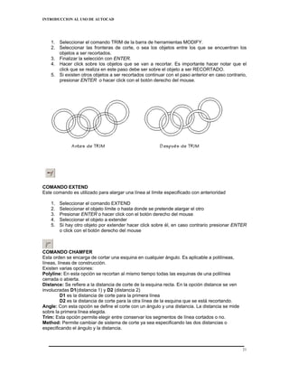 INTRODUCCION AL USO DE AUTOCAD




    1. Seleccionar el comando TRIM de la barra de herramientas MODIFY.
    2. Seleccionar las fronteras de corte, o sea los objetos entre los que se encuentran los
       objetos a ser recortados.
    3. Finalizar la selección con ENTER.
    4. Hacer click sobre los objetos que se van a recortar. Es importante hacer notar que el
       click que se realiza en este paso debe ser sobre el objeto a ser RECORTADO.
    5. Si existen otros objetos a ser recortados continuar con el paso anterior en caso contrario,
       presionar ENTER o hacer click con el botón derecho del mouse.




COMANDO EXTEND
Este comando es utilizado para alargar una línea al límite especificado con anterioridad

    1.   Seleccionar el comando EXTEND
    2.   Seleccionar el objeto límite o hasta donde se pretende alargar el otro
    3.   Presionar ENTER o hacer click con el botón derecho del mouse
    4.   Seleccionar el objeto a extender
    5.   Si hay otro objeto por extender hacer click sobre él, en caso contrario presionar ENTER
         o click con el botón derecho del mouse



COMANDO CHAMFER
Esta orden se encarga de cortar una esquina en cualquier ángulo. Es aplicable a polilíneas,
líneas, líneas de construcción.
Existen varias opciones:
Polyline: En esta opción se recortan al mismo tiempo todas las esquinas de una polilínea
cerrada o abierta.
Distance: Se refiere a la distancia de corte de la esquina recta. En la opción distance se ven
involucradas D1(distancia 1) y D2 (distancia 2)
          D1 es la distancia de corte para la primera línea
          D2 es la distancia de corte para la otra línea de la esquina que se está recortando.
Angle: Con esta opción se define el corte con un ángulo y una distancia. La distancia se mide
sobre la primera línea elegida.
Trim: Esta opción permite elegir entre conservar los segmentos de línea cortados o no.
Method: Permite cambiar de sistema de corte ya sea especificando las dos distancias o
especificando el ángulo y la distancia.



                                                                                                 21
 