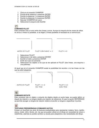 INTRODUCCION AL USO DE AUTOCAD



    1.   Click en el comando CHAMFER
    2.   Escribir d de distance y presionar ENTER
    3.   Escribir la distancia 1 y presionar ENTER
    4.   Escribir la distancia 2 y presionar ENTER
    5.   Ejecutar CHAMFER de nuevo
    6.   Seleccionar la esquina del chamfer



COMANDO FILLET
Este comando crea un arco entre dos líneas o arcos. Aunque la mayoría de las veces de utiliza
en arcos o líneas no paralelas, si se eligen 2 líneas paralelas el resultado es un semicírculo.




    1.   Seleccionar FILLET
    2.   Seleccionar r de radio y presionar ENTER
    3.   Escribir el radio y presionar ENTER
    4.   Emitir de nuevo el comando
    5.   Seleccionar los objetos a los que se les aplicará el FILLET (dos líneas, una esquina o
         una polilínea)

Al igual que en el comando CHAMFER existe la posibilidad de recortar o no las líneas con las
que se está trabajando.




COMANDO ROTATE
Este comando rota un objeto o conjunto de objetos desde un punto base, se puede definir un
ángulo de rotación o un ángulo desde una rotación de referencia. Al usar la opción REFERENCE
se permite escoger un ángulo de rotación relativo al escribir un ángulo o especificar 2 puntos.



TEXTURAS PREDISEÑADAS (COMANDO HATCH)
Existen en AutoCad una serie de texturas prediseñadas para representar madera, fierro, ladrillo,
arena, cristal, vidrio, blocks, etc. las que se pueden utilizar en el dibujo sin necesidad de volver a
redefinirlas, además es posible cambiar su escala para adaptarlos a las necesidades del dibujo.


                                                                                                    22
 