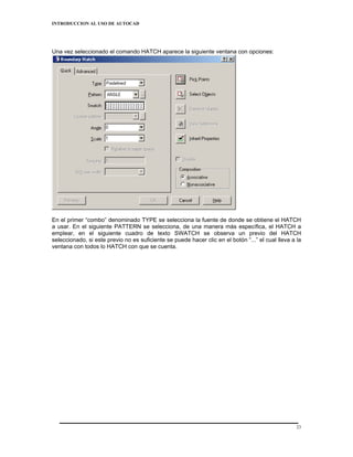 INTRODUCCION AL USO DE AUTOCAD




Una vez seleccionado el comando HATCH aparece la siguiente ventana con opciones:




En el primer “combo” denominado TYPE se selecciona la fuente de donde se obtiene el HATCH
a usar. En el siguiente PATTERN se selecciona, de una manera más específica, el HATCH a
emplear, en el siguiente cuadro de texto SWATCH se observa un previo del HATCH
seleccionado, si este previo no es suficiente se puede hacer clic en el botón “...” el cual lleva a la
ventana con todos lo HATCH con que se cuenta.




                                                                                                    23
 