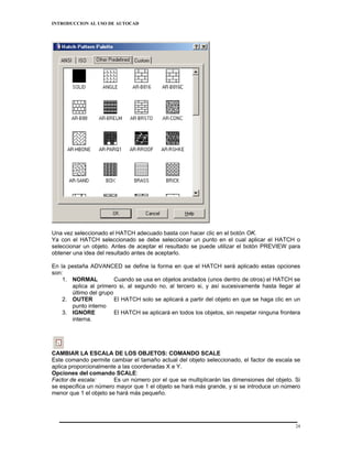 INTRODUCCION AL USO DE AUTOCAD




Una vez seleccionado el HATCH adecuado basta con hacer clic en el botón OK.
Ya con el HATCH seleccionado se debe seleccionar un punto en el cual aplicar el HATCH o
seleccionar un objeto. Antes de aceptar el resultado se puede utilizar el botón PREVIEW para
obtener una idea del resultado antes de aceptarlo.

En la pestaña ADVANCED se define la forma en que el HATCH será aplicado estas opciones
son:
    1. NORMAL           Cuando se usa en objetos anidados (unos dentro de otros) el HATCH se
       aplica al primero si, al segundo no, al tercero si, y así sucesivamente hasta llegar al
       último del grupo
    2. OUTER            El HATCH solo se aplicará a partir del objeto en que se haga clic en un
       punto interno
    3. IGNORE           El HATCH se aplicará en todos los objetos, sin respetar ninguna frontera
       interna.




CAMBIAR LA ESCALA DE LOS OBJETOS: COMANDO SCALE
Este comando permite cambiar el tamaño actual del objeto seleccionado, el factor de escala se
aplica proporcionalmente a las coordenadas X e Y.
Opciones del comando SCALE:
Factor de escala:       Es un número por el que se multiplicarán las dimensiones del objeto. Si
se especifica un número mayor que 1 el objeto se hará más grande, y si se introduce un número
menor que 1 el objeto se hará más pequeño.




                                                                                              24
 