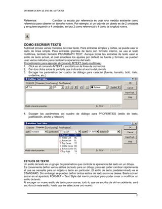 INTRODUCCION AL USO DE AUTOCAD



Reference:              Cambiar la escala por referencia es usar una medida existente como
referencia para obtener un tamaño nuevo. Por ejemplo, si un lado de un objeto es de 2 unidades
y se quiere expandir a 4 unidades, se usa 2 como referencia y 4 como la longitud nueva.




COMO ESCRIBIR TEXTO
AutoCad provee varias maneras de crear texto. Para entradas simples y cortas, se puede usar el
texto de línea simple. Para entradas grandes de texto con formato interno, se usa el texto
multilínea, también llamado PARAGRAPH TEXT. Aunque todas las entradas de texto usan el
estilo de texto actual, el cual establece los ajustes por default de fuente y formato, se pueden
usar varios métodos para cambiar la apariencia del texto.
Procedimiento para ejecutar el comando MTEXT (texto multilínea)
1. Click en el comando MTEXT o escribirlo en la línea de comandos
2. Dar dos clicks sobre la pantalla que indicarán el ancho del párrafo
3. Escoger los parámetros del cuadro de diálogo para carácter (fuente, tamaño, bold, italic,
     underline, etc.)




4. Escoger los parámetros del cuadro de diálogo para PROPERTIES (estilo de texto,
   justificación, ancho y rotación)




ESTILOS DE TEXTO
Un estilo de texto es un grupo de parámetros que controla la apariencia del texto en un dibujo.
Es conveniente definir varios estilos de texto para un dibujo, para así poder cambiar rápidamente
al que se necesite para un objeto o texto en particular. El estilo de texto predeterminado es el
STANDARD. Sin embargo se pueden definir tantos estilos de texto como se desee. Basta con en
entrar en el apartado FORMAT – Text Style del menú principal para poder crear o modificar un
estilo de texto.
Al escoger un nuevo estilo de texto para usarse, todo lo que se escriba de ahí en adelante, será
escrito con este estilo, hasta que se seleccione uno nuevo.


                                                                                               25
 