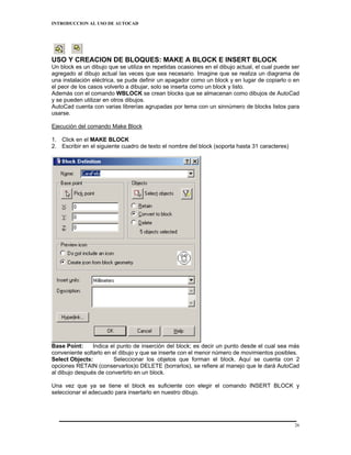 INTRODUCCION AL USO DE AUTOCAD




USO Y CREACION DE BLOQUES: MAKE A BLOCK E INSERT BLOCK
Un block es un dibujo que se utiliza en repetidas ocasiones en el dibujo actual, el cual puede ser
agregado al dibujo actual las veces que sea necesario. Imagine que se realiza un diagrama de
una instalación eléctrica, se pude definir un apagador como un block y en lugar de copiarlo o en
el peor de los casos volverlo a dibujar, solo se inserta como un block y listo.
Además con el comando WBLOCK se crean blocks que se almacenan como dibujos de AutoCad
y se pueden utilizar en otros dibujos.
AutoCad cuenta con varias librerías agrupadas por tema con un sinnúmero de blocks listos para
usarse.

Ejecución del comando Make Block

1. Click en el MAKE BLOCK
2. Escribir en el siguiente cuadro de texto el nombre del block (soporta hasta 31 caracteres)




Base Point:     Indica el punto de inserción del block; es decir un punto desde el cual sea más
conveniente soltarlo en el dibujo y que se inserte con el menor número de movimientos posibles.
Select Objects:         Seleccionar los objetos que forman el block. Aquí se cuenta con 2
opciones RETAIN (conservarlos)o DELETE (borrarlos), se refiere al manejo que le dará AutoCad
al dibujo después de convertirlo en un block.

Una vez que ya se tiene el block es suficiente con elegir el comando INSERT BLOCK y
seleccionar el adecuado para insertarlo en nuestro dibujo.




                                                                                                26
 