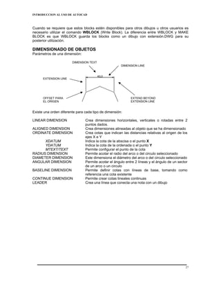 INTRODUCCION AL USO DE AUTOCAD



Cuando se requiere que estos blocks estén disponibles para otros dibujos u otros usuarios es
necesario utilizar el comando WBLOCK (Write Block). La diferencia entre WBLOCK y MAKE
BLOCK es que WBLOCK guarda los blocks como un dibujo con extensión.DWG para su
posterior utilización.

DIMENSIONADO DE OBJETOS
Parámetros de una dimensión:

                        DIMENSION TEXT
                                                      DIMENSION LINE



      EXTENSION LINE




      OFFSET PARA                                           EXTEND BEYOND
      EL ORIGEN                                             EXTENSION LINE


Existe una orden diferente para cada tipo de dimensión:

LINEAR DIMENSION                Crea dimensiones horizontales, verticales o rotadas entre 2
                                puntos dados.
ALIGNED DIMENSION               Crea dimensiones alineadas al objeto que se ha dimensionado
ORDINATE DIMENSION              Crea cotas que indican las distancias relativas al origen de los
                                ejes X e Y
      XDATUM                    Indica la cota de la abscisa o el punto X
      YDATUM                    Indica la cota de la ordenada o el punto Y
      MTEXT/TEXT                Permite configurar el punto de la cota
RADIUS DIMENSION                Permite acotar el radio del arco o del circulo seleccionado
DIAMETER DIMENSION              Este dimensiona el diámetro del arco o del circulo seleccionado
ANGULAR DIMENSION               Permite acotar el ángulo entre 2 líneas y el ángulo de un sector
                                de un arco o un circulo
BASELINE DIMENSION              Permite definir cotas con líneas de base, tomando como
                                referencia una cota existente
CONTINUE DIMENSION              Permite crear cotas lineales continuas
LEADER                          Crea una línea que conecta una nota con un dibujo




                                                                                              27
 