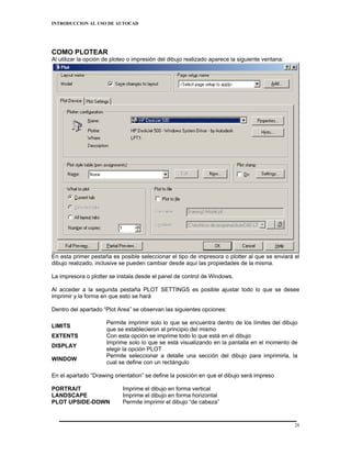 INTRODUCCION AL USO DE AUTOCAD




COMO PLOTEAR
Al utilizar la opción de ploteo o impresión del dibujo realizado aparece la siguiente ventana:




En esta primer pestaña es posible seleccionar el tipo de impresora o plotter al que se enviará el
dibujo realizado, inclusive se pueden cambiar desde aquí las propiedades de la misma.

La impresora o plotter se instala desde el panel de control de Windows.

Al acceder a la segunda pestaña PLOT SETTINGS es posible ajustar todo lo que se desee
imprimir y la forma en que esto se hará

Dentro del apartado “Plot Area” se observan las siguientes opciones:

                      Permite imprimir solo lo que se encuentra dentro de los límites del dibujo
LIMITS
                      que se establecieron al principio del mismo
EXTENTS               Con esta opción se imprime todo lo que está en el dibujo
                      Imprime solo lo que se está visualizando en la pantalla en el momento de
DISPLAY
                      elegir la opción PLOT
                      Permite seleccionar a detalle una sección del dibujo para imprimirla, la
WINDOW
                      cual se define con un rectángulo

En el apartado “Drawing orientation” se define la posición en que el dibujo será impreso

PORTRAIT                    Imprime el dibujo en forma vertical
LANDSCAPE                   Imprime el dibujo en forma horizontal
PLOT UPSIDE-DOWN            Permite imprimir el dibujo “de cabeza”


                                                                                                 28
 
