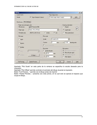 INTRODUCCION AL USO DE AUTOCAD




Apartado “Plot Scale” en esta parte de la ventana se especifica la escala deseada para la
impresión.
Apartado “Plot Offset” permite controlar el centrado del dibujo durante la impresión.
Botón “Full Preview...” permite ver el dibujo antes de imprimir
Botón “Partial Preview...” presenta una vista previa, en la cual solo se aprecia el espacio que
ocupa el dibujo.




                                                                                             29
 