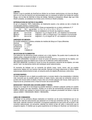 INTRODUCCION AL USO DE AUTOCAD



LIMITES:
Debido a que la pantalla de AutoCad es infinita (no se tienen restricciones a la hora de dibujar,
pero si a la hora de imprimir) es recomendable pero no necesario el definir los límites de nuestro
dibujo, con la idea de delimitar el área de trabajo. Ejemplo si deseamos dibujar algo que mida
40x20 unidades, se establece los límites como mínimo en 40x20 unidades.

INTRODUCCION DE DATOS O VALORES:
Al ser un programa 100% matemático, es totalmente exacto y los valores se dan a través de
coordenadas polares y rectangulares.
COORDENADAS RECTANGULARES: Estas se representan en un plano cartesiano X, Y
3,5     5,8    16,1 que se leen x = 3 y = 5, x = 5 y = 8, x = 16 y = 1
COORDENADAS POLARES: Estas se establecen en función de magnitud y ángulo.
@5<45          que se lee:    magnitud = 5 y un ángulo de 45° con respecto a la horizontal
@200<0         que se lee:     magnitud = 200 y un ángulo de 0° con respecto a la horizontal
@4<74          que se lee:    magnitud = 4 y un ángulo de 74° con respecto a la horizontal

UNIDADES DE MEDIDA:
Es posible establecer nuestras unidades de medida del dibujo en 5 tipos diferentes
Decimal         15.5000
Engineering     1’ - 3.5000”
Architectural   1’ - 3 ½ “
Fractional      15 ½
Scientific      1.5500E+01

SELECCION DE ELEMENTOS:
Una selección de elementos puede contener uno o más objetos. Se puede crear la selección de
objetos antes o después de elegir un comando de edición.
METODO CROSSING: Consiste en mover el cursor de derecha a izquierda de los objetos, con
esta operación todos los objetos que cruzan por la selección serán seleccionados.
METODO WINDOW: Consiste en mover el curso de izquierda a derecha de los objetos, con esta
acción “solo” los elementos dentro del rectángulo serán seleccionados.

Al momento de trabajar con un comando de edición (copy, move, mirror, etc) se pueden
seleccionar objetos de una manera más sencilla. Ejemplo se puede seleccionar el último objeto
seleccionado anteriormente (L last), el conjunto previo de objetos (P previous), entre otros.

ACCESO RAPIDO:
Al estar trabajando con un objeto es posible tener un acceso rápido a las propiedades o métodos
más comunes que es posible aplicar sobre el objeto mismo, para esto es suficiente colocar el
puntero del mouse sobre el objeto y hacer click con el botón derecho del mouse, botón que en la
mayoría de los comandos sirve o hace la función de la tecla ENTER.

DESHACER Y REACER UNA ACCION (UNDO Y REDO):
Gracias a la magia de la tecnología es posible deshacer y rehacer cualquier cambio en nuestro
dibujo las veces que sea necesario. Existen en la barra de herramientas principal los botones
UNDO y REDO que realizan la misma función que en cualquier procesador de textos u hoja de
cálculo (UNDO = DESHACER, REDO = REHACER).


LINEA DE COMANDOS:
Al trabajar en los primeros dibujos realizados en AutoCad, es de suma importancia que no se
pierdan de vista las instrucciones que aparecen en la línea de comandos (ver fig. 1), ya que en
esta parte, además introducir comandos, el programa especifica en que punto de la acción o del
comando seleccionado, se encuentra, además de indicar el tipo de valor o instrucción que el
programa espera. A medida que se gana experiencia en el dibujo en AtuoCad, se memorizan la



                                                                                                 5
 